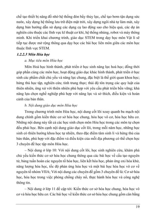 19
chế tạo thiết bị nâng đồ nhờ hệ thống đòn bẩy thủy lực, chế tạo bơm tận dụng sức
nước, xây dựng hệ thống lưu trữ điện mặt trời, xây dựng ngôi nhà tự làm mát, xây
dựng bản hướng dẫn sử dụng các dụng cụ lao động sao cho hiệu quả, các dự án
nghiên cứu thuộc các lĩnh vực kĩ thuật cơ khí, hệ thống nhúng, robot và máy thông
minh. Khi triển khai chương trình, giáo dục STEM trong dạy học môn Vật lí sẽ
tiếp tục được mở rộng thông qua dạy học các bài học liên môn giữa các môn học
thuộc lĩnh vực STEM.
1.2.2.3 Môn Hóa học
a. Mục tiêu môn Hóa học
Môn Hoá học hình thành, phát triển ở học sinh năng lực hoá học; đồng thời
góp phần cùng các môn học, hoạt động giáo dục khác hình thành, phát triển ở học
sinh các phẩm chất chủ yếu và năng lực chung, đặc biệt là thế giới quan khoa học;
hứng thú học tập, nghiên cứu; tính trung thực; thái độ tôn trọng các quy luật của
thiên nhiên, ứng xử với thiên nhiên phù hợp với yêu cầu phát triển bền vững; khả
năng lựa chọn nghề nghiệp phù hợp với năng lực và sở thích, điều kiện và hoàn
cảnh của bản thân.
b. Nội dung giáo dục môn Hóa học
Trong chương trình môn Hóa học, nội dung cốt lõi xoay quanh ba mạch nội
dung chính gồm kiến thức cơ sở hóa học chung, hóa học vô cơ, hóa học hữu cơ.
Những nội dung này tất cả các học sinh chọn môn Hóa học trong các môn tự chọn
đều phải học. Bên cạnh nội dung giáo dục cốt lõi, trong mỗi năm học, những học
sinh có thiên hướng khoa học tự nhiên, theo đặc điểm tâm sinh lí và hứng thú của
bản thân, phù hợp với đặc điểm và điều kiện của mỗi địa phương có thể chọn học
3 chuyên đề học tập môn Hóa học.
– Nội dung ở lớp 10: Với nội dung cốt lõi, học sinh nghiên cứu, khám phá
chủ yếu kiến thức cơ sở hóa học chung thông qua các bài học về cấu tạo nguyên
tử, bảng tuần hoàn các nguyên tố hóa học, liên kết hóa học, phản ứng oxi hóa khử,
năng lượng hóa học, tốc độ phản ứng hóa học và một bài học hóa học vô cơ về
nguyên tố nhóm VIIA; Với nội dung các chuyên đề gồm 3 chuyên đề là: Cơ sở hóa
học, hóa học trong việc phòng chống cháy nổ, thực hành hóa học và công nghệ
thông tin.
– Nội dung ở lớp 11 đề cập tới: Kiến thức cơ sở hóa học chung, hóa học vô
cơ và hóa học hữu cơ. Các bài học về kiến thức cơ sở hóa học chung gồm cân bằng
 
