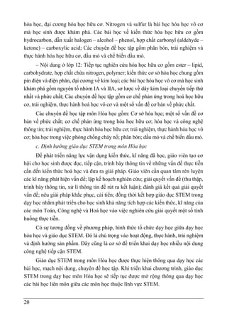 20
hóa học, đại cương hóa học hữu cơ. Nitrogen và sulfur là bài học hóa học vô cơ
mà học sinh được khám phá. Các bài học về kiến thức hóa học hữu cơ gồm
hydrocarbon, dẫn xuất halogen – alcohol – phenol, hợp chất carbonyl (aldehyde –
ketone) – carboxylic acid; Các chuyên đề học tập gồm phân bón, trải nghiệm và
thực hành hóa học hữu cơ, dầu mỏ và chế biến dầu mỏ.
– Nội dung ở lớp 12: Tiếp tục nghiên cứu hóa học hữu cơ gồm ester – lipid,
carbohydrate, hợp chất chứa nitrogen, polymer; kiến thức cơ sở hóa học chung gồm
pin điện và điện phân, đại cương về kim loại; các bài học hóa học vô cơ mà học sinh
khám phá gồm nguyên tố nhóm IA và IIA, sơ lược về dãy kim loại chuyển tiếp thứ
nhất và phức chất; Các chuyên đề học tập gồm cơ chế phản ứng trong hoá học hữu
cơ, trải nghiệm, thực hành hoá học vô cơ và một số vấn đề cơ bản về phức chất.
Các chuyên đề học tập môn Hóa học gồm: Cơ sở hóa học; một số vấn đề cơ
bản về phức chất; cơ chế phản ứng trong hóa học hữu cơ; hóa học và công nghệ
thông tin; trải nghiệm, thực hành hóa học hữu cơ; trải nghiệm, thực hành hóa học vô
cơ; hóa học trong việc phòng chống cháy nổ; phân bón; dầu mỏ và chế biến dầu mỏ.
c. Định hướng giáo dục STEM trong môn Hóa học
Để phát triển năng lực vận dụng kiến thức, kĩ năng đã học, giáo viên tạo cơ
hội cho học sinh được đọc, tiếp cận, trình bày thông tin về những vấn đề thực tiễn
cần đến kiến thức hoá học và đưa ra giải pháp. Giáo viên cần quan tâm rèn luyện
các kĩ năng phát hiện vấn đề; lập kế hoạch nghiên cứu; giải quyết vấn đề (thu thập,
trình bày thông tin, xử lí thông tin để rút ra kết luận); đánh giá kết quả giải quyết
vấn đề; nêu giải pháp khắc phục, cải tiến; đồng thời kết hợp giáo dục STEM trong
dạy học nhằm phát triển cho học sinh khả năng tích hợp các kiến thức, kĩ năng của
các môn Toán, Công nghệ và Hoá học vào việc nghiên cứu giải quyết một số tình
huống thực tiễn.
Có sự tương đồng về phương pháp, hình thức tổ chức dạy học giữa dạy học
hóa học và giáo dục STEM. Đó là chú trọng vào hoạt động, thực hành, trải nghiệm
và định hướng sản phẩm. Đây cũng là cơ sở để triển khai dạy học nhiều nội dung
công nghệ tiếp cận STEM.
Giáo dục STEM trong môn Hóa học được thực hiện thông qua dạy học các
bài học, mạch nội dung, chuyên đề học tập. Khi triển khai chương trình, giáo dục
STEM trong dạy học môn Hóa học sẽ tiếp tục được mở rộng thông qua dạy học
các bài học liên môn giữa các môn học thuộc lĩnh vực STEM.
 