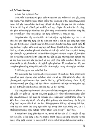 21
1.2.2.4 Môn Sinh học
a. Mục tiêu môn Sinh học
Góp phần hình thành và phát triển ở học sinh các phẩm chất chủ yếu, năng
lực chung. Vừa phát triển các phẩm chất ở học sinh như tự tin, trung thực, khách
quan, tình yêu thiên nhiên, tôn trọng và biết vận dụng các quy luật của tự nhiên,
để từ đó biết ứng xử với thế giới tự nhiên phù hợp với yêu cầu phát triển bền vững;
vừa phát triển năng lực sinh học, bao gồm năng lực nhận thức sinh học, năng lực
tìm hiểu thế giới sống và năng lực vận dụng kiến thức, kĩ năng đã học.
Giúp học sinh tiếp tục tìm hiểu các khái niệm, quy luật sinh học làm cơ sở
khoa học cho việc ứng dụng tiến bộ sinh học, nhất là tiến bộ của công nghệ sinh
học vào thực tiễn đời sống; trên cơ sở đó học sinh định hướng được ngành nghề để
tiếp tục học và phát triển sau trung học phổ thông. Cụ thể, thông qua các bài học:
Sinh học tế bào; sinh học phân tử; sinh học vi sinh vật; sinh lí thực vật; sinh lí động
vật; di truyền học; tiến hoá và sinh thái học cùng với các cụm chuyên đề, học sinh
tìm hiểu được sâu hơn các tri thức sinh học cốt lõi, các phương pháp nghiên cứu
và ứng dụng sinh học, các nguyên lí và quy trình công nghệ sinh học. Từ đó, học
sinh có thể tự xác định được các ngành nghề phù hợp để lựa chọn học tiếp sau
trung học phổ thông, đồng thời phát triển các năng lực chung và năng lực sinh học.
b. Nội dung giáo dục môn Sinh học
Nội dung giáo dục môn Sinh học xoay quanh 10 mạch nội dung chính: giới
thiệu khái quát chương trình sinh học; sinh học và sự phát triển bền vững; các
phương pháp nghiên cứu và học tập môn Sinh học; giới thiệu chung về các cấp độ
tổ chức của thế giới sống; sinh học tế bào; sinh học vi sinh vật và virus; sinh học
cơ thể; di truyền học; tiến hóa; sinh thái học và môi trường.
Nội dung sinh học bao quát các cấp độ tổ chức sống gồm phân tử, tế bào, cơ
thể, quần thể, quần xã – hệ sinh thái, sinh quyển. Mỗi cấp độ tổ chức sống bao gồm
cấu trúc, chức năng; mối quan hệ giữa cấu trúc, chức năng và môi trường sống. Từ
kiến thức về các cấp độ tổ chức sống khái quát các đặc tính chung của thế giới
sống là di truyền, biến dị và tiến hoá. Thông qua các bài học nội dung sinh học,
trình bày các thành tựu công nghệ sinh học trong chăn nuôi, trồng trọt, xử lí ô
nhiễm môi trường, nông nghiệp và thực phẩm sạch; trong y – dược học.
Bên cạnh nội dung giáo dục cốt lõi, môn Sinh học còn có 10 chuyên đề học
tập bao gồm: Công nghệ tế bào và một số thành tựu; công nghệ enzyme và ứng
dụng; công nghệ vi sinh vật trong xử lí ô nhiễm môi trường; dinh dưỡng khoáng –
 