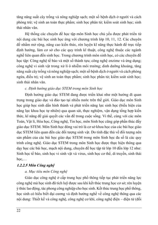 22
tăng năng suất cây trồng và nông nghiệp sạch; một số bệnh dịch ở người và cách
phòng trừ; vệ sinh an toàn thực phẩm; sinh học phân tử; kiểm soát sinh học; sinh
thái nhân văn.
Hệ thống các chuyên đề học tập môn Sinh học chủ yếu được phát triển từ
nội dung các bài học sinh học ứng với chương trình lớp 10, 11, 12. Các chuyên
đề nhằm mở rộng, nâng cao kiến thức, rèn luyện kĩ năng thực hành để trực tiếp
định hướng, làm cơ sở cho các quy trình kĩ thuật, công nghệ thuộc các ngành
nghề liên quan đến sinh học. Trong chương trình môn sinh học, có các chuyên đề
học tập: Công nghệ tế bào và một số thành tựu; công nghệ enzime và ứng dụng;
công nghệ vi sinh vật trong xử lí ô nhiễm môi trường; dinh dưỡng khoáng, tăng
năng suất cây trồng và nông nghiệp sạch; một số bệnh dịch ở người và cách phòng
ngừa, điều trị; vệ sinh an toàn thực phẩm; sinh học phân tử; kiểm soát sinh học;
sinh thái nhân văn.
c. Định hướng giáo dục STEM trong môn Sinh học
Định hướng giáo dục STEM đang được triển khai như một hướng đi quan
trọng trong giáo dục và đào tạo tại nhiều nước trên thế giới. Giáo dục môn Sinh
học giúp học sinh dần hình thành và phát triển năng lực sinh học (biểu hiện của
năng lực khoa học tự nhiên) qua quan sát, thực nghiệm, vận dụng tổng hợp kiến
thức, kĩ năng để giải quyết các vấn đề trong cuộc sống. Vì thế, cùng với các môn
Toán, Vật lí, Hóa học, Công nghệ, Tin học, môn Sinh học cũng góp phần thúc đẩy
giáo dục STEM. Môn Sinh học đóng vai trò là cơ sở khoa học của các bài học giáo
dục STEM liên quan đến các đối tượng sinh vật. Do tính đặc thù về đối tượng nên
sản phẩm của các bài học giáo dục STEM trong môn Sinh học đa số là các quy
trình công nghệ. Giáo dục STEM trong môn Sinh học được thực hiện thông qua
dạy học các bài học, mạch nội dung, chuyên đề học tập từ lớp 10 đến lớp 12 như:
Sinh học tế bào, sinh học vi sinh vật và virus, sinh học cơ thể, di truyền, sinh thái
học,…
1.2.2.5 Môn Công nghệ
a. Mục tiêu môn Công nghệ
Giáo dục công nghệ ở cấp trung học phổ thông tiếp tục phát triển năng lực
công nghệ mà học sinh đã tích luỹ được sau khi kết thúc trung học cơ sở; rèn luyện
ý thức lao động, tác phong công nghiệp cho học sinh. Kết thúc trung học phổ thông,
học sinh có hiểu biết đại cương và định hướng nghề về công nghệ thông qua các
nội dung: Thiết kế và công nghệ, công nghệ cơ khí, công nghệ điện – điện tử (đối
 