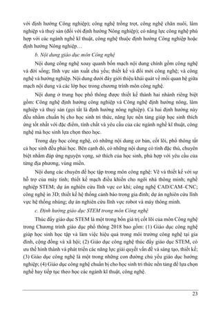 23
với định hướng Công nghiệp); công nghệ trồng trọt, công nghệ chăn nuôi, lâm
nghiệp và thuỷ sản (đối với định hướng Nông nghiệp); có năng lực công nghệ phù
hợp với các ngành nghề kĩ thuật, công nghệ thuộc định hướng Công nghiệp hoặc
định hướng Nông nghiệp…
b. Nội dung giáo dục môn Công nghệ
Nội dung công nghệ xoay quanh bốn mạch nội dung chính gồm công nghệ
và đời sống; lĩnh vực sản xuất chủ yếu; thiết kế và đổi mới công nghệ; và công
nghệ và hướng nghiệp. Nội dung dưới đây giới thiệu khái quát về mối quan hệ giữa
mạch nội dung và các lớp học trong chương trình môn công nghệ.
Nội dung ở trung học phổ thông được thiết kế thành hai nhánh riêng biệt
gồm: Công nghệ định hướng công nghiệp và Công nghệ định hướng nông, lâm
nghiệp và thuỷ sản (gọi tắt là định hướng nông nghiệp). Cả hai định hướng này
đều nhằm chuẩn bị cho học sinh tri thức, năng lực nền tảng giúp học sinh thích
ứng tốt nhất với đặc điểm, tính chất và yêu cầu của các ngành nghề kĩ thuật, công
nghệ mà học sinh lựa chọn theo học.
Trong dạy học công nghệ, có những nội dung cơ bản, cốt lõi, phổ thông tất
cả học sinh đều phải học. Bên cạnh đó, có những nội dung có tính đặc thù, chuyên
biệt nhằm đáp ứng nguyện vọng, sở thích của học sinh, phù hợp với yêu cầu của
từng địa phương, vùng miền.
Nội dung các chuyên đề học tập trong môn công nghệ: Vẽ và thiết kế với sự
hỗ trợ của máy tính; thiết kế mạch điều khiển cho ngôi nhà thông minh; nghề
nghiệp STEM; dự án nghiên cứu lĩnh vực cơ khí; công nghệ CAD/CAM–CNC;
công nghệ in 3D; thiết kế hệ thống cảnh báo trong gia đình; dự án nghiên cứu lĩnh
vực hệ thống nhúng; dự án nghiên cứu lĩnh vực robot và máy thông minh.
c. Định hướng giáo dục STEM trong môn Công nghệ
Thúc đẩy giáo dục STEM là một trong bốn giá trị cốt lõi của môn Công nghệ
trong Chương trình giáo dục phổ thông 2018 bao gồm: (1) Giáo dục công nghệ
giúp học sinh học tập và làm việc hiệu quả trong môi trường công nghệ tại gia
đình, cộng đồng và xã hội; (2) Giáo dục công nghệ thúc đẩy giáo dục STEM, có
ưu thế hình thành và phát triển các năng lực giải quyết vấn đề và sáng tạo, thiết kế;
(3) Giáo dục công nghệ là một trong những con đường chủ yếu giáo dục hướng
nghiệp; (4) Giáo dục công nghệ chuẩn bị cho học sinh tri thức nền tảng để lựa chọn
nghề hay tiếp tục theo học các ngành kĩ thuật, công nghệ.
 