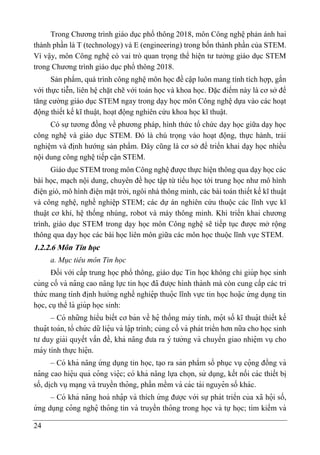 24
Trong Chương trình giáo dục phổ thông 2018, môn Công nghệ phản ánh hai
thành phần là T (technology) và E (engineering) trong bốn thành phần của STEM.
Vì vậy, môn Công nghệ có vai trò quan trọng thể hiện tư tưởng giáo dục STEM
trong Chương trình giáo dục phổ thông 2018.
Sản phẩm, quá trình công nghệ môn học đề cập luôn mang tính tích hợp, gắn
với thực tiễn, liên hệ chặt chẽ với toán học và khoa học. Đặc điểm này là cơ sở để
tăng cường giáo dục STEM ngay trong dạy học môn Công nghệ dựa vào các hoạt
động thiết kế kĩ thuật, hoạt động nghiên cứu khoa học kĩ thuật.
Có sự tương đồng về phương pháp, hình thức tổ chức dạy học giữa dạy học
công nghệ và giáo dục STEM. Đó là chú trọng vào hoạt động, thực hành, trải
nghiệm và định hướng sản phẩm. Đây cũng là cơ sở để triển khai dạy học nhiều
nội dung công nghệ tiếp cận STEM.
Giáo dục STEM trong môn Công nghệ được thực hiện thông qua dạy học các
bài học, mạch nội dung, chuyên đề học tập từ tiểu học tới trung học như mô hình
điện gió, mô hình điện mặt trời, ngôi nhà thông minh, các bài toán thiết kế kĩ thuật
và công nghệ, nghề nghiệp STEM; các dự án nghiên cứu thuộc các lĩnh vực kĩ
thuật cơ khí, hệ thống nhúng, robot và máy thông minh. Khi triển khai chương
trình, giáo dục STEM trong dạy học môn Công nghệ sẽ tiếp tục được mở rộng
thông qua dạy học các bài học liên môn giữa các môn học thuộc lĩnh vực STEM.
1.2.2.6 Môn Tin học
a. Mục tiêu môn Tin học
Đối với cấp trung học phổ thông, giáo dục Tin học không chỉ giúp học sinh
củng cố và na
̂ ng cao na
̆ ng lực tin học đã được hình thành mà còn cung cấp các tri
thứ c mang tính đi ̣
nh hướng nghề nghiệ p thuọ
̂ c lĩnh vực tin học hoạ
̆ c ứ ng dụng tin
học, cụthể là giúp học sinh:
– Có những hiểu biết cơ bản về hệ thống máy tính, mọ
̂ t số kĩ thuạ
̂ t thiết kế
thuạ
̂ t toán, tổ chứ c dữ liệ u và lạ
̂ p trình; củng cố và phát triển hơn nữa cho học sinh
tư duy giải quyết vấn đề, khả na
̆ ng đưa ra ý tưởng và chuyển giao nhiệ m vụ cho
máy tính thực hiệ n.
– Có khả na
̆ ng ứ ng dụng tin học, ta ̣o ra sản phẩm số phục vụ cọ
̂ ng đồng và
na
̂ ng cao hiệ u quả co
̂ ng việ c; có khả na
̆ ng lựa chọn, sử dụng, kết nối các thiết bi ̣
số, di ̣
ch vụma ̣ng và truyền tho
̂ ng, phần mềm và các tài nguyê n số khác.
– Có khả na
̆ ng hoà nhạ
̂ p và thích ứ ng được với sự phát triển của xã họ
̂ i số,
ứ ng dụng co
̂ ng nghệ tho
̂ ng tin và truyền tho
̂ ng trong học và tự học; tìm kiếm và
 