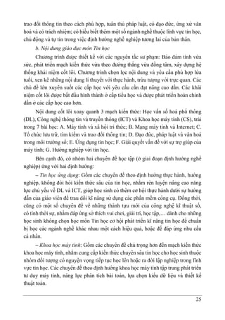 25
trao đổi tho
̂ ng tin theo cách phù hợp, tua
̂ n thủ pháp luạ
̂ t, có đa ̣o đứ c, ứ ng xử va
̆ n
hoá và có trách nhiệ m; có hiểu biết thê m mọ
̂ t số ngành nghề thuọ
̂ c lĩnh vực tin học,
chủ đọ
̂ ng và tự tin trong việ c đi ̣
nh hướng nghề nghiệ p tương lai của bản tha
̂ n.
b. Nội dung giáo dục môn Tin học
Chương trình được thiết kế với các nguyê n tắc sư pha ̣m: Bảo đảm tính vừ a
sứ c, phát triển ma ̣ch kiến thứ c vừ a theo đường thẳng vừ a đồng ta
̂ m, xa
̂ y dựng hệ
thống khái niệ m cốt lõi. Chương trình chọn lọc nọ
̂ i dung và yê u cầu phù hợp lứ a
tuổi, xen kẽ những nọ
̂ i dung lí thuyết với thực hành, trừ u tượng với trực quan. Các
chủ đề lớn xuyê n suốt các cấp học với yê u cầu cần đa ̣t na
̂ ng cao dần. Các khái
niệ m cốt lõi được bắt đầu hình thành ở cấp tiểu học và được phát triển hoàn chỉnh
dần ở các cấp học cao hơn.
Nọ
̂ i dung cốt lõi xoay quanh 3 mạch kiến thức: Học vấn số hoá phổ tho
̂ ng
(DL), Co
̂ ng nghệ tho
̂ ng tin và truyền tho
̂ ng (ICT) và Khoa học máy tính (CS), trải
trong 7 bài học: A. Máy tính và xã họ
̂ i tri thứ c; B. Ma ̣ng máy tính và Internet; C.
Tổ chứ c lưu trữ, tìm kiếm và trao đổi tho
̂ ng tin; D. Đa ̣o đứ c, pháp luạ
̂ t và va
̆ n hoá
trong mo
̂ i trường số; E. Ư
́ ng dụng tin học; F. Giải quyết vấn đề với sựtrợgiúp của
máy tính; G. Hướng nghiệ p với tin học.
Bên cạnh đó, có nhóm hai chuyê n đề học tạ
̂ p (ở giai đoạn định hướng nghề
nghiệp) ứng với hai đi ̣
nh hướng:
– Tin học ứ ng dụng: Gồm các chuyê n đề theo đi ̣
nh hướng thực hành, hướng
nghiệ p, kho
̂ ng đòi hỏi kiến thứ c sa
̂ u của tin học, nhằm rèn luyệ n na
̂ ng cao na
̆ ng
lực chủ yếu về DL và ICT, giúp học sinh có thê m cơ họ
̂ i thực hành dưới sự hướng
dẫn của giáo viê n để trau dồi kĩ na
̆ ng sử dụng các phần mềm co
̂ ng cụ. Đồng thời,
cũng có mọ
̂ t số chuyê n đề về những thành tựu mới của co
̂ ng nghệ kĩ thuạ
̂ t số,
có tính thời sự, nhằm đáp ứ ng sở thích vui chơi, giải trí, học tạ
̂ p,… dành cho những
học sinh kho
̂ ng chọn học mo
̂ n Tin học cơ họ
̂ i phát triển kĩ na
̆ ng tin học để chuẩn
bi ̣học các ngành nghề khác nhau mọ
̂ t cách hiệ u quả, hoạ
̆ c để đáp ứ ng nhu cầu
cá nha
̂ n.
– Khoa học má y tính: Gồm các chuyê n đề chú trọng hơn đến ma ̣ch kiến thứ c
khoa học máy tính, nhằm cung cấp kiến thứ c chuyê n sa
̂ u tin học cho học sinh thuọ
̂ c
nhóm đối tượng có nguyệ n vọng tiếp tục học lê n hoạ
̆ c ra đời lạ
̂ p nghiệ p trong lĩnh
vực tin học. Các chuyê n đề theo đi ̣
nh hướng khoa học máy tính tạ
̂ p trung phát triển
tư duy máy tính, na
̆ ng lực pha
̂ n tích bài toán, lựa chọn kiểu dữ liệ u và thiết kế
thuạ
̂ t toán.
 