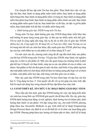 26
Các chuyên đề học tập môn Tin học bao gồm: Thực hành làm việc với các
tệp văn bản; thực hành sử dụng phần mềm trình chiếu; thực hành sử dụng phần
mềm bảng tính; thực hành sử dụng phần mềm vẽ trang trí; thực hành sử dụng phần
mềm làm phim hoạt hình; thực hành sử dụng phần mềm chỉnh sửa ảnh; thực hành
sử dụng phần mềm quản lí dự án; thực hành bảo vệ dữ liệu, cài đặt và gỡ bỏ phần
mềm; thực hành phân tích dữ liệu với phần mềm bảng tính.
c. Định hướng giáo dục STEM trong môn Tin học
Trong môn Tin học, đi ̣
nh hướng giáo dục STEM đang được triển khai như
mọ
̂ t hướng đi quan trọng trong giáo dục và đào ta ̣o ta ̣i nhiều nước trê n thế giới.
Với tư cách là co
̂ ng nghệ nền tảng, họ
̂ i tụ đủ tất cả bốn yếu tố giáo dục STEM
[Khoa học (S), Co
̂ ng nghẹ
̂ (T), Kĩ thuạ
̂ t (E) và Toá n học (M)], mo
̂ n Tin học có vai
trò trung ta
̂ m kết nối các mo
̂ n học khác, đẩy ma ̣nh giáo dục STEM, phát huy sáng
ta ̣o của học sinh nhằm ta ̣o ra sản phẩm số có hàm lượng ICT cao2
.
Và một cách nào đó, chương trình cũng đã đề cập đến hình thức sản phẩm
của bài học STEM trong môn Tin học: Về giáo dục STEM, thực hành, trải nghiệ m
sáng ta ̣o và làm ra sản phẩm số: Mọ
̂ t yê u cầu quan trọng của chương trình là phải
gắn kết học lí thuyết với thực hành, sáng ta ̣o ra các sản phẩm số của cá nha
̂ n, của
nhóm. Sản phẩm có thể chỉ đơn giản là mọ
̂ t va
̆ n bản, mọ
̂ t hình vẽ hay phứ c tạp hơn
như mọ
̂ t phần mềm trò chơi được thiết kế theo trí tưởng tượng phù hợp với sở thích
cá nha
̂ n, mọ
̂ t phần mềm học tạ
̂ p, mọ
̂ t trang web đơn giản của cá nha
̂ n,...
Như vậy, giáo dục STEM trong môn Tin học thích hợp với dạy học các bài
học E. Ư
́ ng dụng tin học, F. Giải quyết vấn đề với sự trợ giúp của máy tính; đặc
biệt là mạch nội dung hay trong chuyên đề học tập Khoa học máy tính.
1.3. CƠ SỞ THIẾT KẾ, TỔ CHỨC CÁC HOẠT ĐỘNG GIÁO DỤC STEM
Theo tiếp cận liên môn, giáo dục STEM hướng tới việc vận dụng kiến thức
các môn học trong lĩnh vực STEM để giải quyết vấn đề thực tiễn. Do vậy, giáo dục
STEM định hướng hoạt động và trải nghiệm, định hướng tìm tòi khám phá, định
hướng thực hành và sản phẩm. Với đặc trưng như vậy, chu trình STEM, phương
pháp khoa học (Scientific Method) và quy trình thiết kế kĩ thuật (Engineering
Design Process) được xác định là cơ sở để thiết kế và tổ chức các hoạt động giáo
dục STEM. Phương pháp khoa học hướng tới khám phá tri thức, thiết kế kĩ thuật
2
Chương trình GDPT 2018 môn Tin học
 
