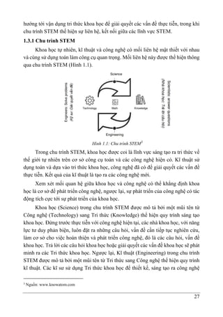 27
hướng tới vận dụng tri thức khoa học để giải quyết các vấn đề thực tiễn, trong khi
chu trình STEM thể hiện sự liên hệ, kết nối giữa các lĩnh vực STEM.
1.3.1 Chu trình STEM
Khoa học tự nhiên, kĩ thuật và công nghệ có mối liên hệ mật thiết với nhau
và cùng sử dụng toán làm công cụ quan trọng. Mối liên hệ này được thể hiện thông
qua chu trình STEM (Hình 1.1).
Hình 1.1: Chu trình STEM3
Trong chu trình STEM, khoa học được coi là lĩnh vực sáng tạo ra tri thức về
thế giới tự nhiên trên cơ sở công cụ toán và các công nghệ hiện có. Kĩ thuật sử
dụng toán và dựa vào tri thức khoa học, công nghệ đã có để giải quyết các vấn đề
thực tiễn. Kết quả của kĩ thuật là tạo ra các công nghệ mới.
Xem xét mối quan hệ giữa khoa học và công nghệ có thể khẳng định khoa
học là cơ sở để phát triển công nghệ, ngược lại, sự phát triển của công nghệ có tác
động tích cực tới sự phát triển của khoa học.
Khoa học (Science) trong chu trình STEM được mô tả bởi một mũi tên từ
Công nghệ (Technology) sang Tri thức (Knowledge) thể hiện quy trình sáng tạo
khoa học. Đứng trước thực tiễn với công nghệ hiện tại, các nhà khoa học, với năng
lực tư duy phản biện, luôn đặt ra những câu hỏi, vấn đề cần tiếp tục nghiên cứu,
làm cơ sở cho việc hoàn thiện và phát triển công nghệ, đó là các câu hỏi, vấn đề
khoa học. Trả lời các câu hỏi khoa học hoặc giải quyết các vấn đề khoa học sẽ phát
minh ra các Tri thức khoa học. Ngược lại, Kĩ thuật (Engineering) trong chu trình
STEM được mô tả bởi một mũi tên từ Tri thức sang Công nghệ thể hiện quy trình
kĩ thuật. Các kĩ sư sử dụng Tri thức khoa học để thiết kế, sáng tạo ra công nghệ
3
Nguồn: www.knowatom.com
 