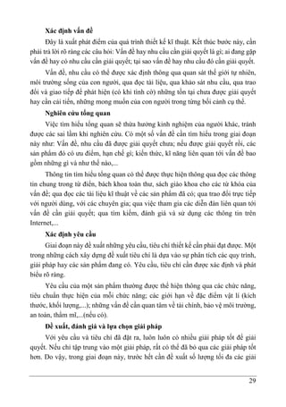 29
Xác định vấn đề
Đây là xuất phát điểm của quá trình thiết kế kĩ thuật. Kết thúc bước này, cần
phải trả lời rõ ràng các câu hỏi: Vấn đề hay nhu cầu cần giải quyết là gì; ai đang gặp
vấn đề hay có nhu cầu cần giải quyết; tại sao vấn đề hay nhu cầu đó cần giải quyết.
Vấn đề, nhu cầu có thể được xác định thông qua quan sát thế giới tự nhiên,
môi trường sống của con người, qua đọc tài liệu, qua khảo sát nhu cầu, qua trao
đổi và giao tiếp để phát hiện (có khi tình cờ) những tồn tại chưa được giải quyết
hay cần cải tiến, những mong muốn của con người trong từng bối cảnh cụ thể.
Nghiên cứu tổng quan
Việc tìm hiểu tổng quan sẽ thừa hưởng kinh nghiệm của người khác, tránh
được các sai lầm khi nghiên cứu. Có một số vấn đề cần tìm hiểu trong giai đoạn
này như: Vấn đề, nhu cầu đã được giải quyết chưa; nếu được giải quyết rồi, các
sản phẩm đó có ưu điểm, hạn chế gì; kiến thức, kĩ năng liên quan tới vấn đề bao
gồm những gì và như thế nào,...
Thông tin tìm hiểu tổng quan có thể được thực hiện thông qua đọc các thông
tin chung trong từ điển, bách khoa toàn thư, sách giáo khoa cho các từ khóa của
vấn đề; qua đọc các tài liệu kĩ thuật về các sản phẩm đã có; qua trao đổi trực tiếp
với người dùng, với các chuyên gia; qua việc tham gia các diễn đàn liên quan tới
vấn đề cần giải quyết; qua tìm kiếm, đánh giá và sử dụng các thông tin trên
Internet,...
Xác định yêu cầu
Giai đoạn này đề xuất những yêu cầu, tiêu chí thiết kế cần phải đạt được. Một
trong những cách xây dựng đề xuất tiêu chí là dựa vào sự phân tích các quy trình,
giải pháp hay các sản phẩm đang có. Yêu cầu, tiêu chí cần được xác định và phát
biểu rõ ràng.
Yêu cầu của một sản phẩm thường được thể hiện thông qua các chức năng,
tiêu chuẩn thực hiện của mỗi chức năng; các giới hạn về đặc điểm vật lí (kích
thước, khối lượng,...); những vấn đề cần quan tâm về tài chính, bảo vệ môi trường,
an toàn, thẩm mĩ,...(nếu có).
Đề xuất, đánh giá và lựa chọn giải pháp
Với yêu cầu và tiêu chí đã đặt ra, luôn luôn có nhiều giải pháp tốt để giải
quyết. Nếu chỉ tập trung vào một giải pháp, rất có thể đã bỏ qua các giải pháp tốt
hơn. Do vậy, trong giai đoạn này, trước hết cần đề xuất số lượng tối đa các giải
 