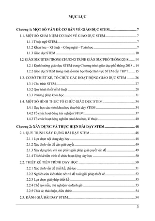 3
MỤC LỤC
Chương 1: MỘT SỐ VẤN ĐỀ CƠ BẢN VỀ GIÁO DỤC STEM............................... 7
1.1. MỘT SỐ KHÁI NIỆM CƠ BẢN VỀ GIÁO DỤC STEM.................................... 7
1.1.1 Thuật ngữ STEM.........................................................................................................7
1.1.2 Khoa học – Kĩ thuật – Công nghệ – Toán học.........................................................7
1.1.3 Giáo dục STEM.........................................................................................................10
1.2.GIÁODỤC STEM TRONGCHƯƠNGTRÌNH GIÁODỤC PHỔ THÔNG2018....... 14
1.2.1 Định hướng giáo dục STEM trong Chương trình giáo dục phổ thông 2018 ...14
1.2.2 Giáo dục STEM trong một số môn học thuộc lĩnh vực STEM cấp THPT.........15
1.3. CƠ SỞ THIẾT KẾ, TỔ CHỨC CÁC HOẠT ĐỘNG GIÁO DỤC STEM ......... 26
1.3.1 Chu trình STEM........................................................................................................27
1.3.2 Quy trình thiết kế kĩ thuật.........................................................................................28
1.3.3 Phương pháp khoa học..............................................................................................31
1.4. MỘT SỐ HÌNH THỨC TỔ CHỨC GIÁO DỤC STEM..................................... 34
1.4.1 Dạy học các môn khoa học theo bài dạy STEM....................................................34
1.4.2 Tổ chức hoạt động trải nghiệm STEM....................................................................37
1.4.3 Tổ chức hoạt động nghiên cứu khoa học, kĩ thuật.................................................40
Chương 2: XÂY DỰNG VÀ THỰC HIỆN BÀI DẠY STEM................................... 48
2.1. QUY TRÌNH XÂY DỰNG BÀI DẠY STEM.................................................... 48
2.1.1 Lựa chọn nội dung dạy học......................................................................................48
2.1.2 Xác định vấn đề cần giải quyết................................................................................49
2.1.3 Xây dựng tiêu chí sản phẩm/giải pháp giải quyết vấn đề......................................49
2.1.4 Thiết kế tiến trình tổ chức hoạt động dạy học ........................................................50
2.2. THIẾT KẾ TIẾN TRÌNH DẠY HỌC ................................................................. 50
2.2.1 Xác định vấn đề thiết kế, chế tạo .............................................................................51
2.2.2 Nghiên cứu kiến thức nền và đề xuất giải pháp thiết kế........................................52
2.2.3 Lựa chọn giải pháp thiết kế ......................................................................................53
2.2.4 Chế tạo mẫu, thử nghiệm và đánh giá.....................................................................53
2.2.5 Chia sẻ, thảo luận, điều chỉnh...................................................................................54
2.3. ĐÁNH GIÁ BÀI DẠY STEM............................................................................. 54
 