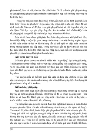 30
pháp có thể, bám sát với yêu cầu, tiêu chí đã nêu. Để đề xuất các giải pháp thường
sử dụng phương pháp công não (brain storming) kết hợp với sử dụng các công cụ
hỗ trợ tư duy.
Trên cơ sở các giải pháp đã đề xuất ở trên, cần xem xét và đánh giá một cách
toàn diện về mức độ phù hợp với yêu cầu, tiêu chí đã đặt ra cho sản phẩm đã xác
định trước đó. Trên cơ sở đó, lựa chọn giải pháp tốt nhất và phù hợp nhất với yêu
cầu đặt ra. Việc lựa chọn giải pháp cũng cần căn cứ vào bối cảnh về điều kiện kinh
tế, công nghệ, trang thiết bị và nhân lực thực hiện dự án kĩ thuật.
Mặc dù đã được chọn, giải pháp thực hiện cũng cần xem xét lại để cải tiến,
hoàn thiện. Đây là một việc quan trọng và cần được xem xét thường xuyên. Ngay
cả khi hoàn thiện và đưa tới khách hàng vẫn có thể nghĩ tới việc hoàn thiện nó
trong những nghiên cứu tiếp theo. Trong bước này, cần tự đặt và trả lời các câu
hỏi dạng như: Ưu điểm lớn nhất của giải pháp là gì, hạn chế còn tồn tại của giải
pháp là gì, có cách nào khắc phục hạn chế đó...
Xây dựng nguyên mẫu
Mẫu sản phẩm được xem như là phiên bản “hoạt động” dựa trên giải pháp.
Thường thì nó được chế tạo bởi các vật liệu không giống với sản phẩm cuối cùng,
và vì vậy, chưa cần quan tâm tới tính mỹ thuật của sản phẩm. Mẫu này sẽ được
xem xét, đánh giá, kiểm tra có đáp ứng các yêu cầu, tiêu chí đã đặt ra cho sản phẩm
hay chưa.
Tạo nguyên mẫu có thể liên quan đến việc sử dụng các vật liệu có sẵn, kết
cấu, các dụng cụ, các mô đun chức năng, các kĩ thuật khác giúp hiện thực hóa giải
pháp nhanh chóng và ít tốn kém.
Kiểm chứng giải pháp
Quá trình hoàn thiện thiết kế liên quan tới các hoạt động có tính lặp lại hướng
tới việc có một sản phẩm tốt nhất. Một trong số đó là: Đánh giá giải pháp – tìm
kiếm lỗi và thay đổi; Đánh giá giải pháp mới – tìm kiếm lỗi mới và thay đổi;...
trước khi kết luận về bản thiết kế cuối cùng.
Tại thời điểm này, nguyên mẫu sẽ được thử nghiệm để đánh giá mức độ đáp
ứng các yêu cầu đặt ra cho sản phẩm (thường có sự tham gia của người sử dụng).
Trên cơ sở đó, điều chỉnh, hoàn thiện giải pháp cho tới khi thỏa mãn các yêu cầu.
Trong quá trình thử nghiệm, nếu giải pháp đề xuất chỉ đáp ứng một phần, hoặc
không đáp ứng được các yêu cầu đặt ra, cần điều chỉnh giải pháp, nguyên mẫu để
thử nghiệm lại. Trong một số trường hợp, có thể công bố kết quả với những hạn
chế của nguyên mẫu ở mức chấp nhận được và kết thúc quá trình thiết kế kĩ thuật.
 