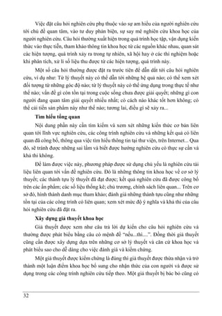 32
Việc đặt câu hỏi nghiên cứu phụ thuộc vào sự am hiểu của người nghiên cứu
tới chủ đề quan tâm, vào tư duy phản biện, sự say mê nghiên cứu khoa học của
người nghiên cứu. Câu hỏi thường xuất hiện trong quá trình học tập, vận dụng kiến
thức vào thực tiễn, tham khảo thông tin khoa học từ các nguồn khác nhau, quan sát
các hiện tượng, quá trình xảy ra trong tự nhiên, xã hội hay ở các thí nghiệm hoặc
khi phân tích, xử lí số liệu thu được từ các hiện tượng, quá trình này.
Một số câu hỏi thường được đặt ra trước tiên để dẫn dắt tới câu hỏi nghiên
cứu, ví dụ như: Từ lý thuyết này có thể dẫn tới những hệ quả nào; có thể xem xét
đối tượng từ những góc độ nào; từ lý thuyết này có thể ứng dụng trong thực tế như
thế nào; vấn đề gì còn tồn tại trong cuộc sống chưa được giải quyết; những gì con
người đang quan tâm giải quyết nhiều nhất; có cách nào khác tốt hơn không; có
thể cải tiến sản phẩm này như thế nào; tương lai, điều gì sẽ xảy ra...
Tìm hiểu tổng quan
Nội dung phần này cần tìm kiếm và xem xét những kiến thức cơ bản liên
quan tới lĩnh vực nghiên cứu, các công trình nghiên cứu và những kết quả có liên
quan đã công bố, thông qua việc tìm hiểu thông tin tại thư viện, trên Internet... Qua
đó, sẽ tránh được những sai lầm và biết được hướng nghiên cứu có thực sự cần và
khả thi không.
Để làm được việc này, phương pháp được sử dụng chủ yếu là nghiên cứu tài
liệu liên quan tới vấn đề nghiên cứu. Đó là những thông tin khoa học về cơ sở lý
thuyết; các thành tựu lý thuyết đã đạt được; kết quả nghiên cứu đã được công bố
trên các ấn phẩm; các số liệu thống kê; chủ trương, chính sách liên quan... Trên cơ
sở đó, hình thành danh mục tham khảo; đánh giá những thành tựu cũng như những
tồn tại của các công trình có liên quan; xem xét mức độ ý nghĩa và khả thi của câu
hỏi nghiên cứu đã đặt ra.
Xây dựng giả thuyết khoa học
Giả thuyết được xem như câu trả lời dự kiến cho câu hỏi nghiên cứu và
thường được phát biểu bằng câu có mệnh đề “nếu...thì....”. Đồng thời giả thuyết
cũng cần được xây dựng dựa trên những cơ sở lý thuyết và căn cứ khoa học và
phát biểu sao cho dễ dàng cho việc đánh giá và kiểm chứng.
Một giả thuyết được kiểm chứng là đúng thì giả thuyết được thừa nhận và trở
thành một luận điểm khoa học bổ sung cho nhận thức của con người và được sử
dụng trong các công trình nghiên cứu tiếp theo. Một giả thuyết bị bác bỏ cũng có
 