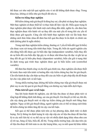 33
thể được coi như một kết quả nghiên cứu vì nó đã khẳng định được rằng: Trong
khoa học, không có điều như giả thuyết đã nêu ra.
Kiểm tra bằng thực nghiệm
Để kiểm chứng một giả thuyết là đúng hay sai, cần phải sử dụng thực nghiệm.
Một thực nghiệm sẽ được thiết kế và thực hiện để làm việc đó. Điều quan trọng là
thực nghiệm phải được tiến hành một cách đúng đắn nhất, nghĩa là, cần đảm bảo
thực nghiệm được tiến hành với sự thay đổi của một yếu tố trong khi các yếu tố
khác được giữ nguyên. Cũng cần tiến hành thực nghiệm một vài lần hoặc theo
những cách thức khác nhau để đảm bảo kết quả thu được là ổn định và chính xác
nhất (không phải là ngẫu nhiên).
Trong một thực nghiệm kiểm chứng, thường có 3 yếu tố biến đổi (gọi là biến)
cần được xem xét trong tiến trình thực hiện. Trong đó, biến do người nghiên cứu
chủ động biến đổi được gọi là biến độc lập (independent variable), biến thay đổi
do sự biến đổi của biến độc lập gây ra và được nhà khoa học đo đạc và ghi lại sự
thay đổi đó gọi là biến phụ thuộc (dependent variable), biến cần giữ ở trạng thái
ổn định trong quá trình thực nghiệm được gọi là biến kiểm soát (controlled
variable).
Để đảm bảo thành công và cho kết quả chính xác, thực nghiệm cần được thiết
kế trước theo một tiến trình và hướng đến việc kiểm chứng hay bác bỏ giả thuyết.
Cần tiến hành đo đạc cẩn thận sự thay đổi của các biến và ghi chép đầy đủ để thuận
lợi cho việc phân tích và kết luận.
Trong nhiều trường hợp, không thể kiểm chứng trực tiếp giả thuyết được mà
phải suy ra các hệ quả từ giả thuyết bằng con đường suy luận diễn dịch lôgic.
Phân tích kết quả và kết luận
Sau khi hoàn thành thí nghiệm, các dữ liệu thu được sẽ được phân tích và
tổng hợp để khẳng định tính đúng, sai của giả thuyết. Giả thuyết có thể sai, khi đó,
cần xây dựng giả thuyết mới và tiếp tục kiểm chứng giả thuyết mới bằng thực
nghiệm. Ngay cả khi giả thuyết đúng, người nghiên cứu có thể sử dụng cách khác
để kiểm chứng lại nhằm tăng độ tin cậy của kết luận.
Kết quả có thể được phân tích trên cả hai phương diện, định tính và định
lượng. Xử lý thông tin định lượng là việc sắp xếp các số liệu thu được để làm bộc
lộ ra các mối liên hệ và xu thế của sự vật với nhiều định dạng khác nhau như con
số rời rạc, bảng số liệu, biểu đồ, đồ thị. Trong nhiều trường hợp, cần dựa trên các
số liệu thu được để tính toán ra các đại lượng khác, suy ra mối quan hệ khác nhằm
 