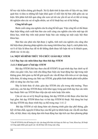 34
hỗ trợ việc kiểm chứng giả thuyết. Xử lý định tính là dựa trên số liệu rời rạc, khái
quát hóa và đưa ra những kết luận khái quát về mối liên hệ bản chất giữa các sự
kiện. Khi phân tích kết quả cũng cần xem xét tới các yếu tố sai số có thể có trong
thí nghiệm như các sai số ngẫu nhiên, sai số kĩ thuật hay sai số hệ thống.
Công bố kết quả
Bước cuối cùng của nghiên cứu là công bố kết quả. Việc công bố có thể được
thực hiện bằng cách xuất bản báo cáo cuối cùng của nghiên cứu trên một tạp chí
khoa học, trình bày trên một poster hoặc báo cáo miệng tại một cuộc hội thảo
khoa học.
Bản báo cáo phải nêu bật được ý nghĩa, tính mới của nghiên cứu cũng như
thể hiện được phương pháp nghiên cứu mang tính khoa học, hợp lí, cách phân tích,
xử lí số liệu là khoa học để từ đó khẳng định được kết luận rút ra là khách quan,
chính xác và tin cậy.
1.4. MỘT SỐ HÌNH THỨC TỔ CHỨC GIÁO DỤC STEM
1.4.1 Dạy học các môn khoa học theo bài dạy STEM
1.4.1.1 Khái quát về bài dạy STEM
Bài dạy STEM (bài học theo chủ đề STEM4
) là quá trình dạy học dưới sự tổ
chức của giáo viên, học sinh chủ động thực hiện các hoạt động học tập trong một
không gian, thời gian cụ thể để giải quyết các vấn đề thực tiễn trên cơ sở vận dụng
kiến thức, kĩ năng trong các lĩnh vực STEM, góp phần hình thành phát triển phẩm
chất và năng lực cho học sinh.
Đây là hình thức tổ chức giáo dục STEM chủ yếu trong nhà trường. Theo
cách này, các bài dạy STEM được triển khai ngay trong quá trình dạy học các môn
học thuộc lĩnh vực STEM theo tiếp cận nội môn hoặc liên môn.
Căn cứ vào cơ sở lý thuyết áp dụng, bài dạy STEM có thể được chia làm hai
loại gồm: bài dạy STEM khoa học và bài dạy STEM kĩ thuật. Nội dung hai loại
bài dạy STEM này được trình bày cụ thể trong mục 1.4.1.2
Bài dạy STEM có nội dung bám sát chương trình giáo dục phổ thông, gắn
kết với bản chất, nguyên lí khoa học của thế giới tự nhiên hoặc các vấn đề của thực
tiễn, xã hội; được xây dựng dựa trên hoạt động học tập tích cực theo phương pháp
4
Chủ đề STEM là chủ đề hướng tới việc vận dụng kiến thức tích hợp các lĩnh vực Toán, Khoa học, Kĩ thuật
và Công nghệ nhằm giải quyết các vấn đề thực tiễn trong cuộc sống.
 