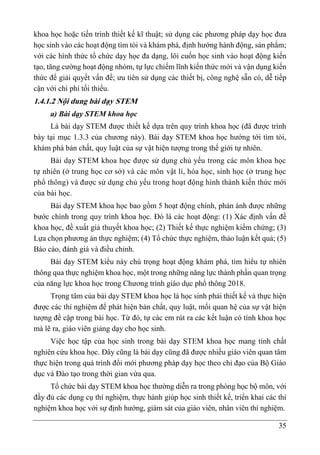 35
khoa học hoặc tiến trình thiết kế kĩ thuật; sử dụng các phương pháp dạy học đưa
học sinh vào các hoạt động tìm tòi và khám phá, định hướng hành động, sản phẩm;
với các hình thức tổ chức dạy học đa dạng, lôi cuốn học sinh vào hoạt động kiến
tạo, tăng cường hoạt động nhóm, tự lực chiếm lĩnh kiến thức mới và vận dụng kiến
thức để giải quyết vấn đề; ưu tiên sử dụng các thiết bị, công nghệ sẵn có, dễ tiếp
cận với chi phí tối thiểu.
1.4.1.2 Nội dung bài dạy STEM
a) Bài dạy STEM khoa học
Là bài dạy STEM được thiết kế dựa trên quy trình khoa học (đã được trình
bày tại mục 1.3.3 của chương này). Bài dạy STEM khoa học hướng tới tìm tòi,
khám phá bản chất, quy luật của sự vật hiện tượng trong thế giới tự nhiên.
Bài dạy STEM khoa học được sử dụng chủ yếu trong các môn khoa học
tự nhiên (ở trung học cơ sở) và các môn vật lí, hóa học, sinh học (ở trung học
phổ thông) và được sử dụng chủ yếu trong hoạt động hình thành kiến thức mới
của bài học.
Bài dạy STEM khoa học bao gồm 5 hoạt động chính, phản ánh được những
bước chính trong quy trình khoa học. Đó là các hoạt động: (1) Xác định vấn đề
khoa học, đề xuất giả thuyết khoa học; (2) Thiết kế thực nghiệm kiểm chứng; (3)
Lựa chọn phương án thực nghiệm; (4) Tổ chức thực nghiệm, thảo luận kết quả; (5)
Báo cáo, đánh giá và điều chỉnh.
Bài dạy STEM kiểu này chú trọng hoạt động khám phá, tìm hiểu tự nhiên
thông qua thực nghiệm khoa học, một trong những năng lực thành phần quan trọng
của năng lực khoa học trong Chương trình giáo dục phổ thông 2018.
Trọng tâm của bài dạy STEM khoa học là học sinh phải thiết kế và thực hiện
được các thí nghiệm để phát hiện bản chất, quy luật, mối quan hệ của sự vật hiện
tượng đề cập trong bài học. Từ đó, tự các em rút ra các kết luận có tính khoa học
mà lẽ ra, giáo viên giảng dạy cho học sinh.
Việc học tập của học sinh trong bài dạy STEM khoa học mang tính chất
nghiên cứu khoa học. Đây cũng là bài dạy cũng đã được nhiều giáo viên quan tâm
thực hiện trong quá trình đổi mới phương pháp dạy học theo chỉ đạo của Bộ Giáo
dục và Đào tạo trong thời gian vừa qua.
Tổ chức bài dạy STEM khoa học thường diễn ra trong phòng học bộ môn, với
đầy đủ các dụng cụ thí nghiệm, thực hành giúp học sinh thiết kế, triển khai các thí
nghiệm khoa học với sự định hướng, giám sát của giáo viên, nhân viên thí nghiệm.
 