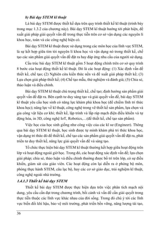 36
b) Bài dạy STEM kĩ thuật
Là bài dạy STEM được thiết kế dựa trên quy trình thiết kế kĩ thuật (trình bày
trong mục 1.3.2 của chương này). Bài dạy STEM kĩ thuật hướng tới phát hiện, đề
xuất giải pháp giải quyết vấn đề trong thực tiễn trên cơ sở vận dụng các nguyên lí
khoa học, toán và các công nghệ hiện có.
Bài dạy STEM kĩ thuật được sử dụng trong các môn học của lĩnh vực STEM,
là sự kết hợp giữa tìm tòi nguyên lí khoa học và vận dụng nó trong thiết kế, chế
tạo các sản phẩm giải quyết vấn đề đặt ra hay đáp ứng nhu cầu của người sử dụng.
Cấu trúc bài dạy STEM kĩ thuật gồm 5 hoạt động chính trên cơ sở quy trình
8 bước của hoạt động thiết kế kĩ thuật. Đó là các hoạt động: (1) Xác định vấn đề
thiết kế, chế tạo; (2) Nghiên cứu kiến thức nền và đề xuất giải pháp thiết kế; (3)
Lựa chọn giải pháp thiết kế; (4) Chế tạo mẫu, thử nghiệm và đánh giá; (5) Chia sẻ,
thảo luận và điều chỉnh.
Bài dạy STEM kĩ thuật chú trọng thiết kế, chế tạo; định hướng sản phẩm giải
quyết vấn đề đặt ra. Bên cạnh tư duy sáng tạo và giải quyết vấn đề, bài dạy STEM
kĩ thuật yêu cầu học sinh có năng lực khám phá khoa học (để chiếm lĩnh tri thức
khoa học); năng lực về kĩ thuật, công nghệ trong vẽ thiết kế sản phẩm, lựa chọn và
gia công vật liệu cơ khí; thiết kế, lập trình và lắp ráp mạch điện điều khiển và tự
động hóa, in 3D, công nghệ IoT, Robotics,…(để thiết kế, chế tạo sản phẩm).
Việc học của học sinh giống như công việc của các kĩ sư (Engineer). Thông
qua bài dạy STEM kĩ thuật, học sinh được tự mình khám phá tri thức khoa học,
vận dụng tri thức đó để thiết kế, chế tạo các sản phẩm giải quyết vấn đề đặt ra, phát
triển tư duy thiết kế, năng lực giải quyết vấn đề và sáng tạo.
Tổ chức thực hiện bài dạy STEM kĩ thuật thường kết hợp giữa hoạt động trên
lớp và hoạt động ngoài giờ học. Trong đó, các hoạt động xác định vấn đề; lựa chọn
giải pháp; chia sẻ, thảo luận và điều chỉnh thường được bố trí trên lớp, có sự điều
khiển, giám sát của giáo viên. Các hoạt động còn lại diễn ra ở phòng bộ môn,
phòng thực hành STEM, câu lạc bộ, hay các cơ sở giáo dục, trải nghiệm kĩ thuật,
công nghệ ngoài nhà trường.
1.4.1.3 Thiết kế bài dạy STEM
Thiết kế bài dạy STEM được thực hiện dựa trên việc phân tích mạch nội
dung, yêu cầu cần đạt trong chương trình, bối cảnh và vấn đề cần giải quyết trong
thực tiễn thuộc các lĩnh vực khác nhau của đời sống. Trong đó chú ý tới các lĩnh
vực biến đổi khí hậu, bảo vệ môi trường, phát triển bền vững, năng lượng tái tạo,
 