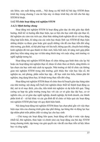 37
sức khỏe, sản xuất thông minh,... Nội dung cụ thể thiết kế bài dạy STEM được
trình bày trong chương 2 của tài liệu này và được trình bày chi tiết cho bài dạy
STEM kĩ thuật.
1.4.2 Tổ chức hoạt động trải nghiệm STEM
1.4.2.1 Định hướng chung
Hoạt động trải nghiệm STEM là hoạt động giáo dục do nhà giáo dục định
hướng, thiết kế và hướng dẫn thực hiện, tạo cơ hội cho học sinh tiếp cận thực tế,
thể nghiệm các cảm xúc tích cực, khai thác những kinh nghiệm đã có và huy động
tổng hợp kiến thức, kĩ năng của các môn học thuộc lĩnh vực STEM để thực hiện
những nhiệm vụ được giao hoặc giải quyết những vấn đề của thực tiễn đời sống
nhà trường, gia đình, xã hội phù hợp với lứa tuổi; thông qua đó, chuyển hoá những
kinh nghiệm đã trải qua thành tri thức mới, hiểu biết mới, kĩ năng mới góp phần
phát huy tiềm năng sáng tạo và khả năng thích ứng với cuộc sống, môi trường và
nghề nghiệp tương lai.
Hoạt động trải nghiệm STEM được tổ chức thông qua hình thức câu lạc bộ
hoặc các hoạt động trải nghiệm thực tế; được tổ chức theo sở thích, năng khiếu và
lựa chọn của học sinh một cách tự nguyện. Nhà trường có thể tổ chức các không
gian trải nghiệm STEM trong nhà trường; giới thiệu thư viện học liệu số, thí
nghiệm ảo, mô phỏng, phần mềm học tập... để học sinh tìm hiểu, khám phá thí
nghiệm, ứng dụng khoa học, kĩ thuật trong thực tiễn đời sống.
Hoạt động trải nghiệm STEM được tổ chức theo kế hoạch giáo dục hàng năm
của nhà trường; nội dung mỗi buổi trải nghiệm được thiết kế thành hoạt động cụ
thể, mô tả rõ mục đích, yêu cầu, tiến trình trải nghiệm và dự kiến kết quả. Tăng
cường sự hợp tác giữa trường trung học với các cơ sở giáo dục đại học, cơ sở
nghiên cứu, cơ sở giáo dục nghề nghiệp, doanh nghiệp, hộ kinh doanh, các thành
phần kinh tế – xã hội khác và các gia đình để tổ chức có hiệu quả các hoạt động
trải nghiệm STEM phù hợp với quy định hiện hành.
Nội dung hoạt động trải nghiệm STEM được lựa chọn phải gắn với việc thực
hiện mục tiêu của chương trình giáo dục phổ thông, tạo hứng thú và động lực học
tập nhằm phát triển phẩm chất và năng lực cho học sinh:
– Chú trọng các hoạt động liên quan, hoạt động nối tiếp ở mức vận dụng
(thiết kế, thử nghiệm, thảo luận và chỉnh sửa) các hoạt động của bài dạy STEM
trong chương trình, tập trung vào giải quyết các vấn đề của thực tiễn xã hội, khoa
học và công nghệ.
 