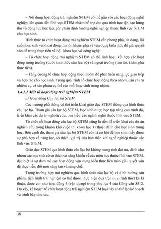 38
– Nội dung hoạt động trải nghiệm STEM có thể gắn với các hoạt động nghề
nghiệp liên quan đến lĩnh vực STEM nhằm bổ trợ cho quá trình học tập, tạo hứng
thú và động lực học tập, góp phần định hướng nghề nghiệp thuộc lĩnh vực STEM
cho học sinh.
Hình thức tổ chức hoạt động trải nghiệm STEM cần phong phú, đa dạng, lôi
cuốn học sinh vào hoạt động tìm tòi, khám phá và vận dụng kiến thức để giải quyết
vấn đề trong thực tiễn xã hội, khoa học và công nghệ:
– Tổ chức hoạt động trải nghiệm STEM có thể linh hoạt, kết hợp các hoạt
động trong trường (dưới hình thức câu lạc bộ) và ngoài trường (tìm tòi, khám phá
thực tiễn).
– Tăng cường tổ chức hoạt động theo nhóm để phát triển năng lực giao tiếp
và hợp tác cho học sinh. Trong quá trình tổ chức hoạt động theo nhóm, cần chỉ rõ
nhiệm vụ và sản phẩm cụ thể của mỗi học sinh trong nhóm.
1.4.2.2 Một số hoạt động trải nghiệm STEM
a) Hoạt động Câu lạc bộ STEM
Các trường phổ thông có thể triển khai giáo dục STEM thông qua hình thức
câu lạc bộ. Tham gia câu lạc bộ STEM, học sinh được học tập nâng cao trình độ,
triển khai các dự án nghiên cứu, tìm hiểu các ngành nghề thuộc lĩnh vực STEM.
Tổ chức tốt hoạt động câu lạc bộ STEM cũng là tiền đề triển khai các dự án
nghiên cứu trong khuôn khổ cuộc thi khoa học kĩ thuật dành cho học sinh trung
học. Bên cạnh đó, tham gia câu lạc bộ STEM còn là cơ hội để học sinh thấy được
sự phù hợp về năng lực, sở thích, giá trị của bản thân với nghề nghiệp thuộc các
lĩnh vực STEM.
Giáo dục STEM qua hình thức câu lạc bộ không mang tính đại trà, dành cho
nhóm các học sinh có sở thích và năng khiếu về các môn học thuộc lĩnh vực STEM,
đặc biệt là sự đam mê các hoạt động vận dụng kiến thức liên môn giải quyết vấn
đề thực tiễn, đổi mới sáng tạo và sáng chế.
Trong trường hợp trải nghiệm qua hình thức câu lạc bộ và định hướng sản
phẩm, tiến trình trải nghiệm có thể được thực hiện dựa trên quy trình thiết kế kĩ
thuật, được coi như hoạt động 4 (vận dụng) trong phụ lục 4 của Công văn 5512.
Do vậy, kế hoạch tổ chức hoạt động trải nghiệm STEM loại này có thể lập kế hoạch
và trình bày như sau:
 