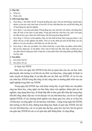39
1. Mục tiêu
a. Năng lực.
b. Phẩm chất.
2. Tiến trình thực hiện
a. Hoạt động 1. Xác định vấn đề: Trong hoạt động này, giáo viên tạo tình huống, chuyển giao
nhiệm vụ cho học sinh, thảo luận và trao đổi với học sinh đảm bảo các em đã hiểu đúng, đủ
về hoạt động học tập trải nghiệm.
b. Hoạt động 2. Lựa chọn giải pháp: Ở hoạt động này, học sinh làm việc nhóm, chủ động thảo
luận, đề xuất và lựa chọn và giải pháp. Trong quá trình học sinh làm việc, giáo viên quan
sát, đặt câu hỏi, gợi ý đảm bảo chất lượng, tiến độ trong hoạt động thiết kế.
c. Hoạt động 3. Chế tạo và thử nghiệm: Dựa vào bản thiết kế thực hiện trong giai đoạn 2, các
nhóm chế tạo và thử nghiệm sản phẩm. Trên cơ sở đó, đánh giá mức độ đạt được của sản
phẩm so với yêu cầu đặt ra, tiến hành các cải tiến nếu cần.
d. Hoạt động 4. Báo cáo sản phẩm: Các nhóm trình bày và giới thiệu sản phẩm, nhóm khác
đặt câu hỏi, đánh giá, về sản phẩm. Giáo viên tổ chức trao đổi, thảo luận và đánh giá sao
cho phát triển kĩ năng giao tiếp và hợp tác, tư duy phản biện, khả năng đánh giá đồng đẳng
của học sinh.
3. Sản phẩm
a. Sản phẩm thiết kế.
b. Sản phẩm chế tạo.
b) Ngày hội STEM
Mục tiêu của ngày hội STEM là thu hút sự quan tâm của các em học sinh,
phụ huynh, nhà trường và xã hội tới các lĩnh vực khoa học, công nghệ, kĩ thuật và
toán; truyền tải thông điệp về sự hấp dẫn của các lĩnh vực STEM, về vai trò của
các môn học STEM trong đời sống xã hội cũng như xu hướng phát triển của các
nghề nghiệp trong lĩnh vực STEM.
Trong ngày hội STEM, học sinh được trưng bày và giới thiệu các sản phẩm
sáng tạo khoa học, công nghệ của bản thân; được trải nghiệm, khám phá các thí
nghiệm, ứng dụng khoa học, kĩ thuật hấp dẫn từ đơn giản đến hiện đại trong thực
tiễn đời sống; được tiếp xúc và trò chuyện với các nhà khoa học, các kĩ sư về nghề
nghiệp STEM, về các chương trình nghiên cứu; được giao lưu, chia sẻ và học hỏi
về khoa học và công nghệ với các bạn học sinh khác,...Cũng trong ngày hội STEM,
nhà trường có thể tổ chức những hoạt động học thuật về giáo dục STEM, kết nối
với các nhà khoa học, các cơ sở giáo dục đại học, giao lưu, học hỏi, lan tỏa giá trị
của giáo dục STEM tới các cơ sở giáo dục phổ thông khác và cộng đồng.
 