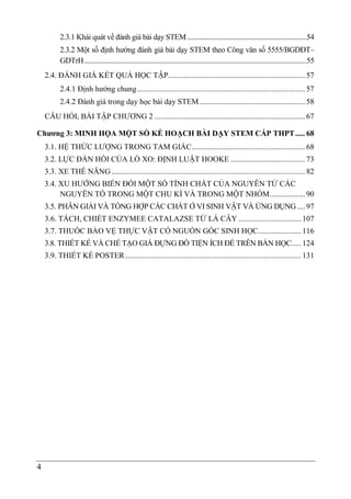 4
2.3.1 Khái quát về đánh giá bài dạy STEM .....................................................................54
2.3.2 Một số định hướng đánh giá bài dạy STEM theo Công văn số 5555/BGDĐT–
GDTrH.................................................................................................................................55
2.4. ĐÁNH GIÁ KẾT QUẢ HỌC TẬP...................................................................... 57
2.4.1 Định hướng chung...................................................................................... 57
2.4.2 Đánh giá trong dạy học bài dạy STEM...................................................... 58
CÂU HỎI, BÀI TẬP CHƯƠNG 2 ............................................................................. 67
Chương 3: MINH HỌA MỘT SỐ KẾ HOẠCH BÀI DẠY STEM CẤP THPT..... 68
3.1. HỆ THỨC LƯỢNG TRONG TAM GIÁC.......................................................... 68
3.2. LỰC ĐÀN HỒI CỦA LÒ XO: ĐỊNH LUẬT HOOKE ...................................... 73
3.3. XE THẾ NĂNG................................................................................................... 82
3.4. XU HƯỚNG BIẾN ĐỔI MỘT SỐ TÍNH CHẤT CỦA NGUYÊN TỬ CÁC
NGUYÊN TỐ TRONG MỘT CHU KÌ VÀ TRONG MỘT NHÓM.................. 90
3.5. PHÂN GIẢI VÀ TỔNG HỢP CÁC CHẤT Ở VI SINH VẬT VÀ ỨNG DỤNG .... 97
3.6. TÁCH, CHIẾT ENZYMEE CATALAZSE TỪ LÁ CÂY ................................ 107
3.7. THUỐC BẢO VỆ THỰC VẬT CÓ NGUỒN GỐC SINH HỌC...................... 116
3.8. THIẾT KẾ VÀ CHẾ TẠO GIÁ ĐỰNG ĐỒ TIỆN ÍCH ĐỂ TRÊN BÀN HỌC..... 124
3.9. THIẾT KẾ POSTER.......................................................................................... 131
 