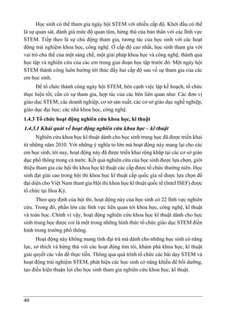 40
Học sinh có thể tham gia ngày hội STEM với nhiều cấp độ. Khởi đầu có thể
là sự quan sát, đánh giá mức độ quan tâm, hứng thú của bản thân với các lĩnh vực
STEM. Tiếp theo là sự chủ động tham gia, tương tác của học sinh với các hoạt
động trải nghiệm khoa học, công nghệ. Ở cấp độ cao nhất, học sinh tham gia với
vai trò chủ thể của một sáng chế, một giải pháp khoa học và công nghệ, thành quả
học tập và nghiên cứu của các em trong giai đoạn học tập trước đó. Một ngày hội
STEM thành công luôn hướng tới thúc đẩy hai cấp độ sau về sự tham gia của các
em học sinh.
Để tổ chức thành công ngày hội STEM, bên cạnh việc lập kế hoạch, tổ chức
thực hiện tốt, cần có sự tham gia, hợp tác của các bên liên quan như: Các đơn vị
giáo dục STEM; các doanh nghiệp, cơ sở sản xuất; các cơ sở giáo dục nghề nghiệp,
giáo dục đại học; các nhà khoa học, công nghệ.
1.4.3 Tổ chức hoạt động nghiên cứu khoa học, kĩ thuật
1.4.3.1 Khái quát về hoạt động nghiên cứu khoa học – kĩ thuật
Nghiên cứu khoa học kĩ thuật dành cho học sinh trung học đã được triển khai
từ những năm 2010. Với những ý nghĩa to lớn mà hoạt động này mang lại cho các
em học sinh, tới nay, hoạt động này đã được triển khai rộng khắp tại các cơ sở giáo
dục phổ thông trong cả nước. Kết quả nghiên cứu của học sinh được lựa chọn, giới
thiệu tham gia các hội thi khoa học kĩ thuật các cấp được tổ chức thường niên. Học
sinh đạt giải cao trong hội thi khoa học kĩ thuật cấp quốc gia sẽ được lựa chọn để
đại diện cho Việt Nam tham gia Hội thi khoa học kĩ thuật quốc tế (Intel ISEF) được
tổ chức tại Hoa Kỳ.
Theo quy định của hội thi, hoạt động này của học sinh có 22 lĩnh vực nghiên
cứu. Trong đó, phần lớn các lĩnh vực liên quan tới khoa học, công nghệ, kĩ thuật
và toán học. Chính vì vậy, hoạt động nghiên cứu khoa học kĩ thuật dành cho học
sinh trung học được coi là một trong những hình thức tổ chức giáo dục STEM điển
hình trong trường phổ thông.
Hoạt động này không mang tính đại trà mà dành cho những học sinh có năng
lực, sở thích và hứng thú với các hoạt động tìm tòi, khám phá khoa học, kĩ thuật
giải quyết các vấn đề thực tiễn. Thông qua quá trình tổ chức các bài dạy STEM và
hoạt động trải nghiệm STEM, phát hiện các học sinh có năng khiếu để bồi dưỡng,
tạo điều kiện thuận lợi cho học sinh tham gia nghiên cứu khoa học, kĩ thuật.
 