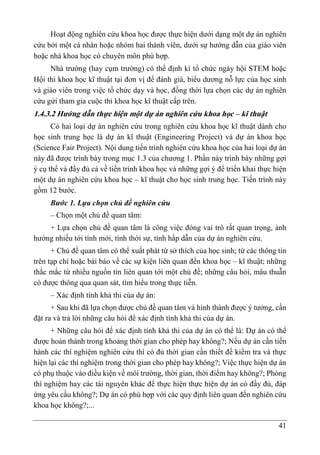 41
Hoạt động nghiên cứu khoa học được thực hiện dưới dạng một dự án nghiên
cứu bởi một cá nhân hoặc nhóm hai thành viên, dưới sự hướng dẫn của giáo viên
hoặc nhà khoa học có chuyên môn phù hợp.
Nhà trường (hay cụm trường) có thể định kì tổ chức ngày hội STEM hoặc
Hội thi khoa học kĩ thuật tại đơn vị để đánh giá, biểu dương nỗ lực của học sinh
và giáo viên trong việc tổ chức dạy và học, đồng thời lựa chọn các dự án nghiên
cứu gửi tham gia cuộc thi khoa học kĩ thuật cấp trên.
1.4.3.2 Hướng dẫn thực hiện một dự án nghiên cứu khoa học – kĩ thuật
Có hai loại dự án nghiên cứu trong nghiên cứu khoa học kĩ thuật dành cho
học sinh trung học là dự án kĩ thuật (Engineering Project) và dự án khoa học
(Science Fair Project). Nội dung tiến trình nghiên cứu khoa học của hai loại dự án
này đã được trình bày trong mục 1.3 của chương 1. Phần này trình bày những gợi
ý cụ thể và đầy đủ cả về tiến trình khoa học và những gợi ý để triển khai thực hiện
một dự án nghiên cứu khoa học – kĩ thuật cho học sinh trung học. Tiến trình này
gồm 12 bước.
Bước 1. Lựa chọn chủ đề nghiên cứu
– Chọn một chủ đề quan tâm:
+ Lựa chọn chủ đề quan tâm là công việc đóng vai trò rất quan trọng, ảnh
hưởng nhiều tới tính mới, tính thời sự, tính hấp dẫn của dự án nghiên cứu.
+ Chủ đề quan tâm có thể xuất phát từ sở thích của học sinh; từ các thông tin
trên tạp chí hoặc bài báo về các sự kiện liên quan đến khoa học – kĩ thuật; những
thắc mắc từ nhiều nguồn tin liên quan tới một chủ đề; những câu hỏi, mâu thuẫn
có được thông qua quan sát, tìm hiểu trong thực tiễn.
– Xác định tính khả thi của dự án:
+ Sau khi đã lựa chọn được chủ đề quan tâm và hình thành được ý tưởng, cần
đặt ra và trả lời những câu hỏi để xác định tính khả thi của dự án.
+ Những câu hỏi để xác định tính khả thi của dự án có thể là: Dự án có thể
được hoàn thành trong khoảng thời gian cho phép hay không?; Nếu dự án cần tiến
hành các thí nghiệm nghiên cứu thì có đủ thời gian cần thiết để kiểm tra và thực
hiện lại các thí nghiệm trong thời gian cho phép hay không?; Việc thực hiện dự án
có phụ thuộc vào điều kiện về môi trường, thời gian, thời điểm hay không?; Phòng
thí nghiệm hay các tài nguyên khác để thực hiện thực hiện dự án có đầy đủ, đáp
ứng yêu cầu không?; Dự án có phù hợp với các quy định liên quan đến nghiên cứu
khoa học không?;...
 