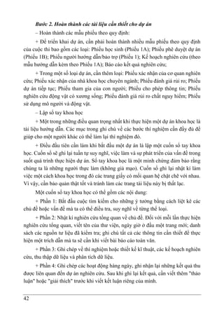 42
Bước 2. Hoàn thành các tài liệu cần thiết cho dự án
– Hoàn thành các mẫu phiếu theo quy định:
+ Để triển khai dự án, cần phải hoàn thành nhiều mẫu phiếu theo quy định
của cuộc thi bao gồm các loại: Phiếu học sinh (Phiếu 1A); Phiếu phê duyệt dự án
(Phiếu 1B); Phiếu người hướng dẫn/bảo trợ (Phiếu 1); Kế hoạch nghiên cứu (theo
mẫu hướng dẫn kèm theo Phiếu 1A); Báo cáo kết quả nghiên cứu;
+ Trong một số loại dự án, cần thêm loại: Phiếu xác nhận của cơ quan nghiên
cứu; Phiếu xác nhận của nhà khoa học chuyên ngành; Phiếu đánh giá rủi ro; Phiếu
dự án tiếp tục; Phiếu tham gia của con người; Phiếu cho phép thông tin; Phiếu
nghiên cứu động vật có xương sống; Phiếu đánh giá rủi ro chất nguy hiểm; Phiếu
sử dụng mô người và động vật.
– Lập sổ tay khoa học
+ Một trong những điều quan trọng nhất khi thực hiện một dự án khoa học là
tài liệu hướng dẫn. Các mục trong ghi chú về các bước thí nghiệm cần đầy đủ để
giúp cho một người khác có thể làm lại thí nghiệm đó.
+ Điều đầu tiên cần làm khi bắt đầu một dự án là lập một cuốn sổ tay khoa
học. Cuốn sổ sẽ ghi lại tuần tự suy nghĩ, việc làm và sự phát triển của vấn đề trong
suốt quá trình thực hiện dự án. Sổ tay khoa học là một minh chứng đảm bảo rằng
chúng ta là những người thực làm (không giả mạo). Cuốn sổ ghi lại nhật kí làm
việc một cách khoa học trong đó các trang giấy có mối quan hệ chặt chẽ với nhau.
Vì vậy, cần bảo quản thật tốt và tránh làm các trang tài liệu này bị thất lạc.
Một cuốn sổ tay khoa học có thể gồm các nội dung:
+ Phần 1: Bắt đầu cuộc tìm kiếm cho những ý tưởng bằng cách liệt kê các
chủ đề hoặc vấn đề mà ta có thể điều tra, suy nghĩ về từng thể loại.
+ Phần 2: Nhật kí nghiên cứu tổng quan về chủ đề. Đối với mỗi lần thực hiện
nghiên cứu tổng quan, viết tên của thư viện, ngày giờ ở đầu một trang mới; danh
sách các nguồn tư liệu đã kiểm tra; ghi chú tất cả các thông tin cần thiết để thực
hiện một trích dẫn mà ta sẽ cần khi viết bài báo cáo toàn văn.
+ Phần 3: Ghi chép về thí nghiệm hoặc thiết kế kĩ thuật, các kế hoạch nghiên
cứu, thu thập dữ liệu và phân tích dữ liệu.
+ Phần 4: Ghi chép các hoạt động hàng ngày, ghi nhận lại những kết quả thu
được liên quan đến dự án nghiên cứu. Sau khi ghi lại kết quả, cần viết thêm "thảo
luận" hoặc "giải thích" trước khi viết kết luận riêng của mình.
 