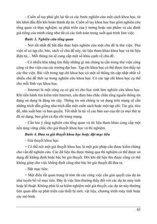 43
– Cuốn sổ tay phải ghi lại tất cả các bước nghiên cứu một cách khoa học, từ
khi khởi đầu đến khi hoàn thành dự án. Cuốn sổ tay khoa học bao gồm nghiên cứu
tổng quan và thực nghiệm; sự phát triển của ý tưởng hoặc sản phẩm và các đánh
giá riêng của mình cũng như tất cả các tính toán trong suốt quá trình làm việc.
Bước 3. Nghiên cứu tổng quan
– Nơi tốt nhất để bắt đầu thực hiện nghiên cứu một chủ đề là thư viện. Thư
viện sẽ có tạp chí, báo, sách về chủ đề này, tài liệu tham khảo khoa học và tài liệu
điện tử,... Mỗi thông tin sẽ cung cấp một số khía cạnh về chủ đề.
– Có nhiều khả năng tìm thấy những gì mà chúng ta cần trong thư viện công
cộng và thư viện của các trường đại học. Tạp chí khoa học có thể được tìm thấy tại
các thư viện. Bài viết trong tạp chí khoa học có một số thông tin cập nhật nhất về
nhiều chủ đề thời sự trong nghiên cứu khoa học. Có các tạp chí khoa học cụ thể
cho mỗi lĩnh vực khoa học.
– Internet là một công cụ có giá trị cho học sinh làm nghiên cứu khoa học.
Khi tiến hành tìm kiếm trên Internet, cần đảm bảo chắc chắn rằng nguồn thông tin
đang sử dụng là đáng tin cậy. Thông tin mà chúng ta sử dụng trên mạng sẽ cần
những trích dẫn giống như trích dẫn một cuốn sách hoặc một tạp chí: Tác giả, tiêu
đề, nhà xuất bản và bản quyền. Tốt nhất là tải về các bản sao của tất cả mọi thứ ta
đã sử dụng, bao gồm cả địa chỉ trang mạng.
– Cần lưu ý rằng nghiên cứu tổng quan và tài liệu tham khảo cung cấp một
nền tảng vững chắc cho giả thuyết khoa học và thí nghiệm.
Bước 4. Đưa ra giả thuyết khoa học hoặc đặt mục tiêu
– Giả thuyết khoa học:
+ Có thể nói một giả thuyết khoa học là một giải pháp cần được kiểm chứng
cho vấn đề nghiên cứu. Các dữ liệu thu được thông qua thí nghiệm có thể được sử
dụng để khẳng định hoặc bác bỏ giả thuyết. Đôi khi dữ liệu thu được cũng có thể
không giúp cho việc khẳng định cũng như bác bỏ giả thuyết đã đưa ra.
– Đặt mục tiêu:
+ Một điều rất quan trọng là tóm tắt các công việc cần giải quyết của dự án
như tuyên bố về mục tiêu. Đây là việc làm thường thấy đối với các dự án máy tính
hoặc kĩ thuật. Không phải là sự kiểm nghiệm một giả thuyết, các dự án này thường
liên quan đến sự phát triển của thiết bị mới, vật liệu, chương trình máy tính hoặc
các mô hình.
 