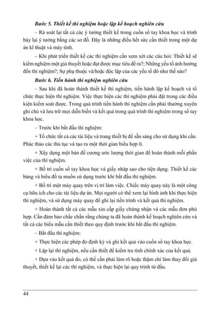 44
Bước 5. Thiết kế thí nghiệm hoặc lập kế hoạch nghiên cứu
– Rà soát lại tất cả các ý tưởng thiết kế trong cuốn sổ tay khoa học và trình
bày lại ý tưởng bằng các sơ đồ. Đây là những điều hết sức cần thiết trong một dự
án kĩ thuật và máy tính.
– Khi phát triển thiết kế các thí nghiệm cần xem xét các câu hỏi: Thiết kế sẽ
kiểm nghiệm một giả thuyết hoặc đạt được mục tiêu đề ra?; Những yếu tố ảnh hưởng
đến thí nghiệm?; Sự phụ thuộc và/hoặc độc lập của các yếu tố đó như thế nào?
Bước 6. Tiến hành thí nghiệm nghiên cứu
– Sau khi đã hoàn thành thiết kế thí nghiệm, tiến hành lập kế hoạch và tổ
chức thực hiện thí nghiệm. Việc thực hiện các thí nghiệm phải đặt trong các điều
kiện kiểm soát được. Trong quá trình tiến hành thí nghiệm cần phải thường xuyên
ghi chú và lưu trữ mọi diễn biến và kết quả trong quá trình thí nghiệm trong sổ tay
khoa học.
– Trước khi bắt đầu thí nghiệm:
+ Tổ chức tất cả các tài liệu và trang thiết bị để sẵn sàng cho sử dụng khi cần.
Phác thảo các thủ tục và tạo ra một thời gian biểu hợp lí.
+ Xây dựng một bản đề cương ước lượng thời gian để hoàn thành mỗi phần
việc của thí nghiệm.
+ Bố trí cuốn sổ tay khoa học và giấy nháp sao cho tiện dụng. Thiết kế các
bảng và biểu đồ ta muốn sử dụng trước khi bắt đầu thí nghiệm.
+ Bố trí một máy quay trên vị trí làm việc. Chiếc máy quay này là một công
cụ hữu ích cho các tài liệu dự án. Mọi người có thể xem lại hình ảnh khi thực hiện
thí nghiệm, và sử dụng máy quay để ghi lại tiến trình và kết quả thí nghiệm.
+ Hoàn thành tất cả các mẫu xin cấp giấy chứng nhận và các mẫu đơn phù
hợp. Cần đảm bảo chắc chắn rằng chúng ta đã hoàn thành kế hoạch nghiên cứu và
tất cả các biểu mẫu cần thiết theo quy định trước khi bắt đầu thí nghiệm.
– Bắt đầu thí nghiệm:
+ Thực hiện các phép đo định kỳ và ghi kết quả vào cuốn sổ tay khoa học.
+ Lặp lại thí nghiệm, nếu cần thiết để kiểm tra tính chính xác của kết quả.
+ Dựa vào kết quả đo, có thể cần phải làm rõ hoặc thậm chí làm thay đổi giả
thuyết, thiết kế lại các thí nghiệm, và thực hiện lại quy trình từ đầu.
 
