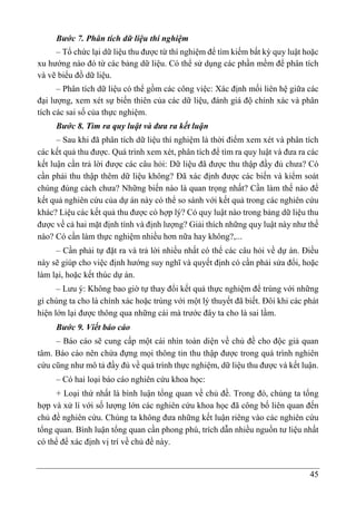 45
Bước 7. Phân tích dữ liệu thí nghiệm
– Tổ chức lại dữ liệu thu được từ thí nghiệm để tìm kiếm bất kỳ quy luật hoặc
xu hướng nào đó từ các bảng dữ liệu. Có thể sử dụng các phần mềm để phân tích
và vẽ biểu đồ dữ liệu.
– Phân tích dữ liệu có thể gồm các công việc: Xác định mối liên hệ giữa các
đại lượng, xem xét sự biến thiên của các dữ liệu, đánh giá độ chính xác và phân
tích các sai số của thực nghiệm.
Bước 8. Tìm ra quy luật và đưa ra kết luận
– Sau khi đã phân tích dữ liệu thí nghiệm là thời điểm xem xét và phân tích
các kết quả thu được. Quá trình xem xét, phân tích để tìm ra quy luật và đưa ra các
kết luận cần trả lời được các câu hỏi: Dữ liệu đã được thu thập đầy đủ chưa? Có
cần phải thu thập thêm dữ liệu không? Đã xác định được các biến và kiểm soát
chúng đúng cách chưa? Những biến nào là quan trọng nhất? Cần làm thế nào để
kết quả nghiên cứu của dự án này có thể so sánh với kết quả trong các nghiên cứu
khác? Liệu các kết quả thu được có hợp lý? Có quy luật nào trong bảng dữ liệu thu
được về cả hai mặt định tính và định lượng? Giải thích những quy luật này như thế
nào? Có cần làm thực nghiệm nhiều hơn nữa hay không?,...
– Cần phải tự đặt ra và trả lời nhiều nhất có thể các câu hỏi về dự án. Điều
này sẽ giúp cho việc định hướng suy nghĩ và quyết định có cần phải sửa đổi, hoặc
làm lại, hoặc kết thúc dự án.
– Lưu ý: Không bao giờ tự thay đổi kết quả thực nghiệm để trùng với những
gì chúng ta cho là chính xác hoặc trùng với một lý thuyết đã biết. Đôi khi các phát
hiện lớn lại được thông qua những cái mà trước đây ta cho là sai lầm.
Bước 9. Viết báo cáo
– Báo cáo sẽ cung cấp một cái nhìn toàn diện về chủ đề cho độc giả quan
tâm. Báo cáo nên chứa đựng mọi thông tin thu thập được trong quá trình nghiên
cứu cũng như mô tả đầy đủ về quá trình thực nghiệm, dữ liệu thu được và kết luận.
– Có hai loại báo cáo nghiên cứu khoa học:
+ Loại thứ nhất là bình luận tổng quan về chủ đề. Trong đó, chúng ta tổng
hợp và xử lí với số lượng lớn các nghiên cứu khoa học đã công bố liên quan đến
chủ đề nghiên cứu. Chúng ta không đưa những kết luận riêng vào các nghiên cứu
tổng quan. Bình luận tổng quan cần phong phú, trích dẫn nhiều nguồn tư liệu nhất
có thể để xác định vị trí về chủ đề này.
 