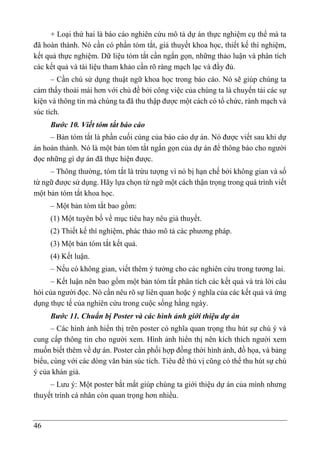 46
+ Loại thứ hai là báo cáo nghiên cứu mô tả dự án thực nghiệm cụ thể mà ta
đã hoàn thành. Nó cần có phần tóm tắt, giả thuyết khoa học, thiết kế thí nghiệm,
kết quả thực nghiệm. Dữ liệu tóm tắt cần ngắn gọn, những thảo luận và phân tích
các kết quả và tài liệu tham khảo cần rõ ràng mạch lạc và đầy đủ.
– Cần chú sử dụng thuật ngữ khoa học trong báo cáo. Nó sẽ giúp chúng ta
cảm thấy thoải mái hơn với chủ đề bởi công việc của chúng ta là chuyển tải các sự
kiện và thông tin mà chúng ta đã thu thập được một cách có tổ chức, rành mạch và
súc tích.
Bước 10. Viết tóm tắt báo cáo
– Bản tóm tắt là phần cuối cùng của báo cáo dự án. Nó được viết sau khi dự
án hoàn thành. Nó là một bản tóm tắt ngắn gọn của dự án để thông báo cho người
đọc những gì dự án đã thực hiện được.
– Thông thường, tóm tắt là trừu tượng vì nó bị hạn chế bởi không gian và số
từ ngữ được sử dụng. Hãy lựa chọn từ ngữ một cách thận trọng trong quá trình viết
một bản tóm tắt khoa học.
– Một bản tóm tắt bao gồm:
(1) Một tuyên bố về mục tiêu hay nêu giả thuyết.
(2) Thiết kế thí nghiệm, phác thảo mô tả các phương pháp.
(3) Một bản tóm tắt kết quả.
(4) Kết luận.
– Nếu có không gian, viết thêm ý tưởng cho các nghiên cứu trong tương lai.
– Kết luận nên bao gồm một bản tóm tắt phân tích các kết quả và trả lời câu
hỏi của người đọc. Nó cần nêu rõ sự liên quan hoặc ý nghĩa của các kết quả và ứng
dụng thực tế của nghiên cứu trong cuộc sống hằng ngày.
Bước 11. Chuẩn bị Poster và các hình ảnh giới thiệu dự án
– Các hình ảnh hiển thị trên poster có nghĩa quan trọng thu hút sự chú ý và
cung cấp thông tin cho người xem. Hình ảnh hiển thị nên kích thích người xem
muốn biết thêm về dự án. Poster cần phối hợp đồng thời hình ảnh, đồ họa, và bảng
biểu, cùng với các dòng văn bản súc tích. Tiêu đề thú vị cũng có thể thu hút sự chú
ý của khán giả.
– Lưu ý: Một poster bắt mắt giúp chúng ta giới thiệu dự án của mình nhưng
thuyết trình cá nhân còn quan trọng hơn nhiều.
 