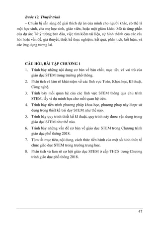 47
Bước 12. Thuyết trình
– Chuẩn bị sẵn sàng để giải thích dự án của mình cho người khác, có thể là
một học sinh, cha mẹ học sinh, giáo viên, hoặc một giám khảo. Mô tả từng phần
của dự án: Từ ý tưởng ban đầu, việc tìm kiếm tài liệu, sự hình thành của các câu
hỏi hoặc vấn đề, giả thuyết, thiết kế thực nghiệm, kết quả, phân tích, kết luận, và
các ứng dụng tương lai.
CÂU HỎI, BÀI TẬP CHƯƠNG 1
1. Trình bày những nội dung cơ bản về bản chất, mục tiêu và vai trò của
giáo dục STEM trong trường phổ thông.
2. Phân tích và làm rõ khái niệm về các lĩnh vực Toán, Khoa học, Kĩ thuật,
Công nghệ.
3. Trình bày mối quan hệ của các lĩnh vực STEM thông qua chu trình
STEM, lấy ví dụ minh họa cho mối quan hệ trên.
4. Trình bày tiến trình phương pháp khoa học, phương pháp này được sử
dụng trong thiết kế bài dạy STEM như thế nào.
5. Trình bày quy trình thiết kế kĩ thuật, quy trình này được vận dụng trong
giáo dục STEM như thế nào.
6. Trình bày những vấn đề cơ bản về giáo dục STEM trong Chương trình
giáo dục phổ thông 2018.
7. Tóm tắt mục tiêu, nội dung, cách thức tiến hành của một số hình thức tổ
chức giáo dục STEM trong trường trung học.
8. Phân tích và làm rõ cơ hội giáo dục STEM ở cấp THCS trong Chương
trình giáo dục phổ thông 2018.
 