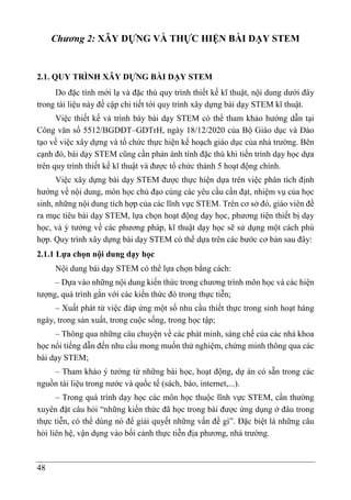 48
Chương 2: XÂY DỰNG VÀ THỰC HIỆN BÀI DẠY STEM
2.1. QUY TRÌNH XÂY DỰNG BÀI DẠY STEM
Do đặc tính mới lạ và đặc thù quy trình thiết kế kĩ thuật, nội dung dưới đây
trong tài liệu này đề cập chi tiết tới quy trình xây dựng bài dạy STEM kĩ thuật.
Việc thiết kế và trình bày bài dạy STEM có thể tham khảo hướng dẫn tại
Công văn số 5512/BGDĐT–GDTrH, ngày 18/12/2020 của Bộ Giáo dục và Đào
tạo về việc xây dựng và tổ chức thực hiện kế hoạch giáo dục của nhà trường. Bên
cạnh đó, bài dạy STEM cũng cần phản ánh tính đặc thù khi tiến trình dạy học dựa
trên quy trình thiết kế kĩ thuật và được tổ chức thành 5 hoạt động chính.
Việc xây dựng bài dạy STEM được thực hiện dựa trên việc phân tích định
hướng về nội dung, môn học chủ đạo cùng các yêu cầu cần đạt, nhiệm vụ của học
sinh, những nội dung tích hợp của các lĩnh vực STEM. Trên cơ sở đó, giáo viên đề
ra mục tiêu bài dạy STEM, lựa chọn hoạt động dạy học, phương tiện thiết bị dạy
học, và ý tưởng về các phương pháp, kĩ thuật dạy học sẽ sử dụng một cách phù
hợp. Quy trình xây dựng bài dạy STEM có thể dựa trên các bước cơ bản sau đây:
2.1.1 Lựa chọn nội dung dạy học
Nội dung bài dạy STEM có thể lựa chọn bằng cách:
– Dựa vào những nội dung kiến thức trong chương trình môn học và các hiện
tượng, quá trình gắn với các kiến thức đó trong thực tiễn;
– Xuất phát từ việc đáp ứng một số nhu cầu thiết thực trong sinh hoạt hàng
ngày, trong sản xuất, trong cuộc sống, trong học tập;
– Thông qua những câu chuyện về các phát minh, sáng chế của các nhà khoa
học nổi tiếng dẫn đến nhu cầu mong muốn thử nghiệm, chứng minh thông qua các
bài dạy STEM;
– Tham khảo ý tưởng từ những bài học, hoạt động, dự án có sẵn trong các
nguồn tài liệu trong nước và quốc tế (sách, báo, internet,...).
– Trong quá trình dạy học các môn học thuộc lĩnh vực STEM, cần thường
xuyên đặt câu hỏi “những kiến thức đã học trong bài được ứng dụng ở đâu trong
thực tiễn, có thể dùng nó để giải quyết những vấn đề gì”. Đặc biệt là những câu
hỏi liên hệ, vận dụng vào bối cảnh thực tiễn địa phương, nhà trường.
 