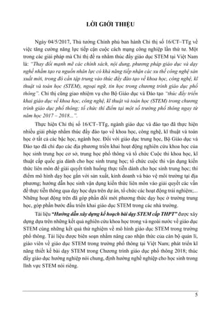 5
LỜI GIỚI THIỆU
Ngày 04/5/2017, Thủ tướng Chính phủ ban hành Chỉ thị số 16/CT–TTg về
việc tăng cường năng lực tiếp cận cuộc cách mạng công nghiệp lần thứ tư. Một
trong các giải pháp mà Chỉ thị đề ra nhằm thúc đẩy giáo dục STEM tại Việt Nam
là: “Thay đổi mạnh mẽ các chính sách, nội dung, phương pháp giáo dục và dạy
nghề nhằm tạo ra nguồn nhân lực có khả năng tiếp nhận các xu thế công nghệ sản
xuất mới, trong đó cần tập trung vào thúc đẩy đào tạo về khoa học, công nghệ, kĩ
thuật và toán học (STEM), ngoại ngữ, tin học trong chương trình giáo dục phổ
thông”. Chỉ thị cũng giao nhiệm vụ cho Bộ Giáo dục và Đào tạo “thúc đẩy triển
khai giáo dục về khoa học, công nghệ, kĩ thuật và toán học (STEM) trong chương
trình giáo dục phổ thông; tổ chức thí điểm tại một số trường phổ thông ngay từ
năm học 2017 – 2018...”.
Thực hiện Chỉ thị số 16/CT–TTg, ngành giáo dục và đào tạo đã thực hiện
nhiều giải pháp nhằm thúc đẩy đào tạo về khoa học, công nghệ, kĩ thuật và toán
học ở tất cả các bậc học, ngành học. Đối với giáo dục trung học, Bộ Giáo dục và
Đào tạo đã chỉ đạo các địa phương triển khai hoạt động nghiên cứu khoa học của
học sinh trung học cơ sở, trung học phổ thông và tổ chức Cuộc thi khoa học, kĩ
thuật cấp quốc gia dành cho học sinh trung học; tổ chức cuộc thi vận dụng kiến
thức liên môn để giải quyết tình huống thực tiễn dành cho học sinh trung học; thí
điểm mô hình dạy học gắn với sản xuất, kinh doanh và bảo vệ môi trường tại địa
phương; hướng dẫn học sinh vận dụng kiến thức liên môn vào giải quyết các vấn
đề thực tiễn thông qua dạy học dựa trên dự án, tổ chức các hoạt động trải nghiệm;...
Những hoạt động trên đã góp phần đổi mới phương thức dạy học ở trường trung
học, góp phần bước đầu triển khai giáo dục STEM trong các nhà trường.
Tài liệu “Hướng dẫn xây dựng kế hoạch bài dạy STEM cấp THPT” được xây
dựng dựa trên những kết quả nghiên cứu khoa học trong và ngoài nước về giáo dục
STEM cùng những kết quả thử nghiệm về mô hình giáo dục STEM trong trường
phổ thông. Tài liệu được biên soạn nhằm nâng cao nhận thức của cán bộ quản lí,
giáo viên về giáo dục STEM trong trường phổ thông tại Việt Nam; phát triển kĩ
năng thiết kế bài dạy STEM trong Chương trình giáo dục phổ thông 2018; thúc
đẩy giáo dục hướng nghiệp nói chung, định hướng nghề nghiệp cho học sinh trong
lĩnh vực STEM nói riêng.
 