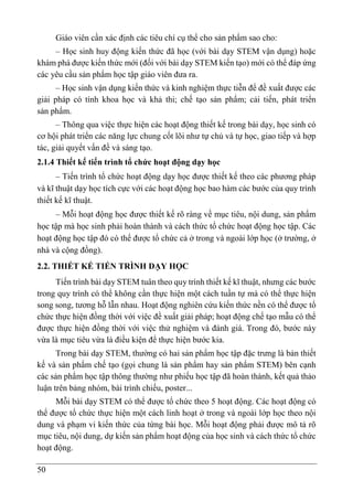 50
Giáo viên cần xác định các tiêu chí cụ thể cho sản phẩm sao cho:
– Học sinh huy động kiến thức đã học (với bài dạy STEM vận dụng) hoặc
khám phá được kiến thức mới (đối với bài dạy STEM kiến tạo) mới có thể đáp ứng
các yêu cầu sản phẩm học tập giáo viên đưa ra.
– Học sinh vận dụng kiến thức và kinh nghiệm thực tiễn để đề xuất được các
giải pháp có tính khoa học và khả thi; chế tạo sản phẩm; cải tiến, phát triển
sản phẩm.
– Thông qua việc thực hiện các hoạt động thiết kế trong bài dạy, học sinh có
cơ hội phát triển các năng lực chung cốt lõi như tự chủ và tự học, giao tiếp và hợp
tác, giải quyết vấn đề và sáng tạo.
2.1.4 Thiết kế tiến trình tổ chức hoạt động dạy học
– Tiến trình tổ chức hoạt động dạy học được thiết kế theo các phương pháp
và kĩ thuật dạy học tích cực với các hoạt động học bao hàm các bước của quy trình
thiết kế kĩ thuật.
– Mỗi hoạt động học được thiết kế rõ ràng về mục tiêu, nội dung, sản phẩm
học tập mà học sinh phải hoàn thành và cách thức tổ chức hoạt động học tập. Các
hoạt động học tập đó có thể được tổ chức cả ở trong và ngoài lớp học (ở trường, ở
nhà và cộng đồng).
2.2. THIẾT KẾ TIẾN TRÌNH DẠY HỌC
Tiến trình bài dạy STEM tuân theo quy trình thiết kế kĩ thuật, nhưng các bước
trong quy trình có thể không cần thực hiện một cách tuần tự mà có thể thực hiện
song song, tương hỗ lẫn nhau. Hoạt động nghiên cứu kiến thức nền có thể được tổ
chức thực hiện đồng thời với việc đề xuất giải pháp; hoạt động chế tạo mẫu có thể
được thực hiện đồng thời với việc thử nghiệm và đánh giá. Trong đó, bước này
vừa là mục tiêu vừa là điều kiện để thực hiện bước kia.
Trong bài dạy STEM, thường có hai sản phẩm học tập đặc trưng là bản thiết
kế và sản phẩm chế tạo (gọi chung là sản phẩm hay sản phẩm STEM) bên cạnh
các sản phẩm học tập thông thường như phiếu học tập đã hoàn thành, kết quả thảo
luận trên bảng nhóm, bài trình chiếu, poster...
Mỗi bài dạy STEM có thể được tổ chức theo 5 hoạt động. Các hoạt động có
thể được tổ chức thực hiện một cách linh hoạt ở trong và ngoài lớp học theo nội
dung và phạm vi kiến thức của từng bài học. Mỗi hoạt động phải được mô tả rõ
mục tiêu, nội dung, dự kiến sản phẩm hoạt động của học sinh và cách thức tổ chức
hoạt động.
 