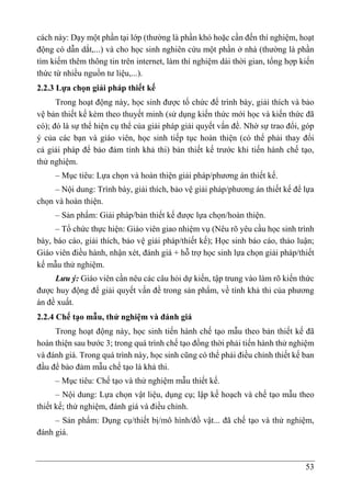 53
cách này: Dạy một phần tại lớp (thường là phần khó hoặc cần đến thí nghiệm, hoạt
động có dẫn dắt,...) và cho học sinh nghiên cứu một phần ở nhà (thường là phần
tìm kiếm thêm thông tin trên internet, làm thí nghiệm dài thời gian, tổng hợp kiến
thức từ nhiều nguồn tư liệu,...).
2.2.3 Lựa chọn giải pháp thiết kế
Trong hoạt động này, học sinh được tổ chức để trình bày, giải thích và bảo
vệ bản thiết kế kèm theo thuyết minh (sử dụng kiến thức mới học và kiến thức đã
có); đó là sự thể hiện cụ thể của giải pháp giải quyết vấn đề. Nhờ sự trao đổi, góp
ý của các bạn và giáo viên, học sinh tiếp tục hoàn thiện (có thể phải thay đổi
cả giải pháp để bảo đảm tính khả thi) bản thiết kế trước khi tiến hành chế tạo,
thử nghiệm.
– Mục tiêu: Lựa chọn và hoàn thiện giải pháp/phương án thiết kế.
– Nội dung: Trình bày, giải thích, bảo vệ giải pháp/phương án thiết kế để lựa
chọn và hoàn thiện.
– Sản phẩm: Giải pháp/bản thiết kế được lựa chọn/hoàn thiện.
– Tổ chức thực hiện: Giáo viên giao nhiệm vụ (Nêu rõ yêu cầu học sinh trình
bày, báo cáo, giải thích, bảo vệ giải pháp/thiết kế); Học sinh báo cáo, thảo luận;
Giáo viên điều hành, nhận xét, đánh giá + hỗ trợ học sinh lựa chọn giải pháp/thiết
kế mẫu thử nghiệm.
Lưu ý: Giáo viên cần nêu các câu hỏi dự kiến, tập trung vào làm rõ kiến thức
được huy động để giải quyết vấn đề trong sản phẩm, về tính khả thi của phương
án đề xuất.
2.2.4 Chế tạo mẫu, thử nghiệm và đánh giá
Trong hoạt động này, học sinh tiến hành chế tạo mẫu theo bản thiết kế đã
hoàn thiện sau bước 3; trong quá trình chế tạo đồng thời phải tiến hành thử nghiệm
và đánh giá. Trong quá trình này, học sinh cũng có thể phải điều chỉnh thiết kế ban
đầu để bảo đảm mẫu chế tạo là khả thi.
– Mục tiêu: Chế tạo và thử nghiệm mẫu thiết kế.
– Nội dung: Lựa chọn vật liệu, dụng cụ; lập kế hoạch và chế tạo mẫu theo
thiết kế; thử nghiệm, đánh giá và điều chỉnh.
– Sản phẩm: Dụng cụ/thiết bị/mô hình/đồ vật... đã chế tạo và thử nghiệm,
đánh giá.
 