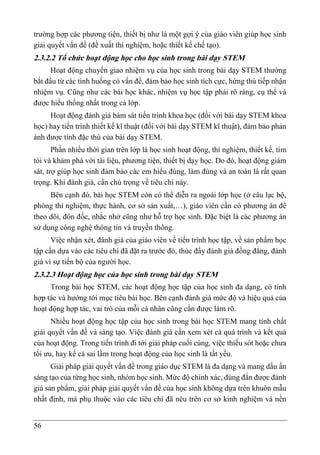 56
trường hợp các phương tiện, thiết bị như là một gợi ý của giáo viên giúp học sinh
giải quyết vấn đề (đề xuất thí nghiệm, hoặc thiết kế chế tạo).
2.3.2.2 Tổ chức hoạt động học cho học sinh trong bài dạy STEM
Hoạt động chuyển giao nhiệm vụ của học sinh trong bài dạy STEM thường
bắt đầu từ các tình huống có vấn đề, đảm bảo học sinh tích cực, hứng thú tiếp nhận
nhiệm vụ. Cũng như các bài học khác, nhiệm vụ học tập phải rõ ràng, cụ thể và
được hiểu thống nhất trong cả lớp.
Hoạt động đánh giá bám sát tiến trình khoa học (đối với bài dạy STEM khoa
học) hay tiến trình thiết kế kĩ thuật (đối với bài dạy STEM kĩ thuật), đảm bảo phản
ánh được tính đặc thù của bài dạy STEM.
Phần nhiều thời gian trên lớp là học sinh hoạt động, thí nghiệm, thiết kế, tìm
tòi và khám phá với tài liệu, phương tiện, thiết bị dạy học. Do đó, hoạt động giám
sát, trợ giúp học sinh đảm bảo các em hiểu đúng, làm đúng và an toàn là rất quan
trọng. Khi đánh giá, cần chú trọng về tiêu chí này.
Bên cạnh đó, bài học STEM còn có thể diễn ra ngoài lớp học (ở câu lạc bộ,
phòng thí nghiệm, thực hành, cơ sở sản xuất,…), giáo viên cần có phương án để
theo dõi, đôn đốc, nhắc nhở cũng như hỗ trợ học sinh. Đặc biệt là các phương án
sử dụng công nghệ thông tin và truyền thông.
Việc nhận xét, đánh giá của giáo viên về tiến trình học tập, về sản phẩm học
tập cần dựa vào các tiêu chí đã đặt ra trước đó, thúc đẩy đánh giá đồng đẳng, đánh
giá vì sự tiến bộ của người học.
2.3.2.3 Hoạt động học của học sinh trong bài dạy STEM
Trong bài học STEM, các hoạt động học tập của học sinh đa dạng, có tính
hợp tác và hướng tới mục tiêu bài học. Bên cạnh đánh giá mức độ và hiệu quả của
hoạt động hợp tác, vai trò của mỗi cá nhân cũng cần được làm rõ.
Nhiều hoạt động học tập của học sinh trong bài học STEM mang tính chất
giải quyết vấn đề và sáng tạo. Việc đánh giá cần xem xét cả quá trình và kết quả
của hoạt động. Trong tiến trình đi tới giải pháp cuối cùng, việc thiếu sót hoặc chưa
tối ưu, hay kể cả sai lầm trong hoạt động của học sinh là tất yếu.
Giải pháp giải quyết vấn đề trong giáo dục STEM là đa dạng và mang dấu ấn
sáng tạo của từng học sinh, nhóm học sinh. Mức độ chính xác, đúng đắn được đánh
giá sản phẩm, giải pháp giải quyết vấn đề của học sinh không dựa trên khuôn mẫu
nhất định, mà phụ thuộc vào các tiêu chí đã nêu trên cơ sở kinh nghiệm và nền
 