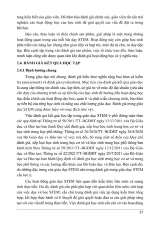 57
tảng hiểu biết của giáo viên. Để đảm bảo đánh giá chính xác, giáo viên rất cần trải
nghiệm các hoạt động học của học sinh để giải quyết các vấn đề đặt ra trong
bài học.
Báo cáo, thảo luận và điều chỉnh sản phẩm, giải pháp là một trong những
hoạt động quan trọng của mỗi bài dạy STEM. Hoạt động này còn giúp học sinh
phát triển các năng lực chung như giao tiếp và hợp tác, mức độ tự chủ, tư duy độc
lập. Bên cạnh tập trung vào đánh giá sản phẩm, việc tổ chức trao đổi, thảo luận,
tranh luận cũng cần được quan tâm khi đánh giá hoạt động học có ý nghĩa này.
2.4. ĐÁNH GIÁ KẾT QUẢ HỌC TẬP
2.4.1 Định hướng chung
Trong giáo dục nói chung, đánh giá hiểu theo nghĩa rộng bao hàm cả kiểm
tra (assessment) và đánh giá (evaluation). Mục tiêu của đánh giá kết quả giáo dục
là cung cấp thông tin chính xác, kịp thời, có giá trị về mức độ đạt chuẩn (yêu cầu
cần đạt) của chương trình và sự tiến bộ của học sinh để hướng dẫn hoạt động học
tập, điều chỉnh các hoạt động dạy học, quản lí và phát triể̉n chương trình, bảo đảm
sự tiến bộ của từng học sinh và nâng cao chất lượng giáo dục. Đánh giá trong giáo
dục STEM cũng được hiểu với mục đích như vậy.
Việc đánh giá kết quả học tập trong giáo dục STEM ở phổ thông tuân theo
các quy định tại Thông tư số 58/2011/TT–BGDĐT ngày 12/12/2011 của Bộ Giáo
dục và Đào tạo ban hành Quy chế đánh giá, xếp loại học sinh trung học cơ sở và
học sinh trung học phổ thông; Thông tư số 26/2020/TT–BGDĐT ngày 26/8/2020
của Bộ Giáo dục và Đào tạo về việc sửa đổi, bổ sung một số điều của Quy chế
đánh giá, xếp loại học sinh trung học cơ sở và học sinh trung học phổ thông ban
hành kèm theo Thông tư số 58/2011/TT–BGDĐT ngày 12/12/2011 của Bộ Giáo
dục và Đào tạo; Thông tư số 22/2021/TT–BGDĐT ngày 20/7/2021 của Bộ Giáo
dục và Đào tạo ban hành Quy định về đánh giá học sinh trung học cơ sở và trung
học phổ thông và các hướng dẫn khác của Bộ Giáo dục và Đào tạo. Bên cạnh đó,
do những đặc trưng của giáo dục STEM nên trong đánh giá trong giáo dục STEM
cần lưu ý:
Các hoạt động giáo dục STEM liên quan đến kiến thức liên môn và mang
tính thực tiễn. Do đó, đánh giá cần phải phù hợp với quan điểm liên môn, tích hợp
của việc dạy và học STEM; cần chú trọng đánh giá việc áp dụng kiến thức tổng
hợp, kết hợp thực hành và lí thuyết để giải quyết hoặc đưa ra các giải pháp sáng
tạo với các vấn đề trong thực tiễn. Việc đánh giá học sinh cần căn cứ vào hoạt động
 