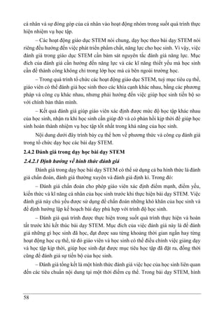 58
cá nhân và sự đóng góp của cá nhân vào hoạt động nhóm trong suốt quá trình thực
hiện nhiệm vụ học tập.
– Các hoạt động giáo dục STEM nói chung, dạy học theo bài dạy STEM nói
riêng đều hướng đến việc phát triển phẩm chất, năng lực cho học sinh. Vì vậy, việc
đánh giá trong giáo dục STEM cần bám sát nguyên tắc đánh giá năng lực. Mục
đích của đánh giá cần hướng đến năng lực và các kĩ năng thiết yếu mà học sinh
cần để thành công không chỉ trong lớp học mà cả bên ngoài trường học.
– Trong quá trình tổ chức các hoạt động giáo dục STEM, tuỳ mục tiêu cụ thể,
giáo viên có thể đánh giá học sinh theo các khía cạnh khác nhau, bằng các phương
pháp và công cụ khác nhau, nhưng phải hướng đến việc giúp học sinh tiến bộ so
với chính bản thân mình.
– Kết quả đánh giá giúp giáo viên xác định được mức độ học tập khác nhau
của học sinh, nhận ra khi học sinh cần giúp đỡ và có phản hồi kịp thời để giúp học
sinh hoàn thành nhiệm vụ học tập tốt nhất trong khả năng của học sinh.
Nội dung dưới đây trình bày cụ thể hơn về phương thức và công cụ đánh giá
trong tổ chức dạy học các bài dạy STEM.
2.4.2 Đánh giá trong dạy học bài dạy STEM
2.4.2.1 Định hướng về hình thức đánh giá
Đánh giá trong dạy học bài dạy STEM có thể sử dụng cả ba hình thức là đánh
giá chẩn đoán, đánh giá thường xuyên và đánh giá định kì. Trong đó:
– Đánh giá chẩn đoán cho phép giáo viên xác định điểm mạnh, điểm yếu,
kiến thức và kĩ năng cá nhân của học sinh trước khi thực hiện bài dạy STEM. Việc
đánh giá này chủ yếu được sử dụng để chẩn đoán những khó khăn của học sinh và
để định hướng lập kế hoạch bài dạy phù hợp với trình độ học sinh.
– Đánh giá quá trình được thực hiện trong suốt quá trình thực hiện và hoàn
tất trước khi kết thúc bài dạy STEM. Mục đích của việc đánh giá này là để đánh
giá những gì học sinh đã học, đạt được sau từng khoảng thời gian ngắn hay từng
hoạt động học cụ thể, từ đó giáo viên và học sinh có thể điều chỉnh việc giảng dạy
và học tập kịp thời, giúp học sinh đạt được mục tiêu học tập đã đặt ra, đồng thời
cũng để đánh giá sự tiến bộ của học sinh.
– Đánh giá tổng kết là một hình thức đánh giá việc học của học sinh liên quan
đến các tiêu chuẩn nội dung tại một thời điểm cụ thể. Trong bài dạy STEM, hình
 