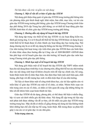 6
Tài liệu được cấu trúc và gồm các nội dung:
Chương 1. Một số vấn đề cơ bản về giáo dục STEM
Nội dung giới thiệu tổng quát về giáo dục STEM trong trường phổ thông trên
các phương diện giải thích thuật ngữ; khái niệm, bản chất, mục tiêu, vai trò của
giáo dục STEM trong trường phổ thông; giáo dục STEM trong Chương trình Giáo
dục phổ thông 2018 cấp Trung học phổ thông; cơ sở thiết kế hoạt động giáo dục
STEM; hình thức tổ chức giáo dục STEM trong trường phổ thông.
Chương 2. Hướng dẫn xây dựng kế hoạch bài dạy STEM
Nội dung tập trung vào thiết kế bài dạy STEM và các hoạt động kiểm tra,
đánh giá tương ứng. Cơ sở lí thuyết để thiết kế bài dạy STEM được sử dụng là quy
trình thiết kế kĩ thuật được tổ chức thành các hoạt động dạy học tương ứng. Nội
dung chương này là cơ sở để xây dựng hệ thống các bài dạy STEM trong chương 3.
Các nhà trường linh hoạt trong việc triển khai giáo dục STEM theo các hình thức
tổ chức khác nhau theo hướng dẫn tại Công văn số 3089/BGDĐT–GDTrH đảm
bảo phù hợp với kế hoạch giáo dục của nhà trường, kế hoạch giáo dục môn học
trong Chương trình giáo dục phổ thông.
Chương 3. Minh họa một số kế hoạch bài dạy STEM
Nội dung giới thiệu một số kế hoạch bài dạy STEM cấp THPT nhằm minh
họa cho nội dung được trình bày ở các chương trên, đồng thời hỗ trợ các nhà trường
đưa vào nội dung sinh hoạt tổ/nhóm chuyên môn để tiếp tục chỉnh sửa, bổ sung,
hoàn thiện trước khi tổ chức thực hiện, bảo đảm thực hiện một cách hiệu quả, chất
lượng, phù hợp với đối tượng học sinh và điều kiện thực tế của nhà trường.
Tài liệu có tham khảo một số công trình khoa học, các tài liệu nghiên cứu và
triển khai về giáo dục STEM của một số tổ chức, cá nhân. Nhóm biên soạn xin
trân trọng cảm ơn các tổ chức, cá nhân có liên quan đã cung cấp những thông tin
hữu ích để nhóm biên soạn hoàn thành tài liệu.
Giáo dục STEM rất đa dạng, phong phú, có thể được thể hiện ở nhiều tầng,
bậc và xem xét dưới nhiều góc độ khác nhau. Nội dung đề cập trong tài liệu này
mới phản ánh được những vấn đề cơ bản, cốt lõi nhất của giáo dục STEM trong
trường trung học. Mặc dù đã có nhiều cố gắng nhưng nội dung tài liệu không tránh
khỏi những hạn chế cần tiếp tục bổ sung, hoàn thiện. Rất mong được sự phản hồi
góp ý của các cơ sở giáo dục và các nhà giáo.
Trân trọng cảm ơn.
 