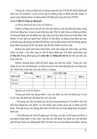 61
Trong các công cụ đánh giá sử dụng trong bài dạy STEM thì phiếu đánh giá
theo tiêu chí (rubrics) và hồ sơ học tập là những công cụ đánh giá đặc trưng và
quan trọng thường được sử dụng nhiều để đánh giá trong bài dạy STEM.
2.4.2.3 Một số công cụ đánh giá
a) Phiếu đánh giá theo tiêu chí (Rubric)
Rubric là bảng mô tả chi tiết các tiêu chí mà học sinh cần phải đạt được trong
một hoạt động hay trong cả quá trình học tập. Đây là một công cụ đánh giá được
sử dụng để đánh giá sản phẩm học tập, năng lực thực hiện hoặc quá trình thực hiện
nhiệm vụ học tập của người học. Rubric có thể được sử dụng trong đánh giá quá
trình để cung cấp thông tin phản hồi để học sinh tự điều chỉnh, tiến bộ không ngừng
hoặc đánh giá tổng kết để xác định mức độ đạt chuẩn của học sinh.
Rubric bao gồm một hoặc nhiều khía cạnh như năng lực thực hiện, các khái
niệm và/ hoặc ví dụ làm sáng tỏ yếu tố được đánh giá. Các khía cạnh được gọi
là tiêu chí, thang đánh giá gọi là mức độ với thông tin mô tả chi tiết yêu cầu cho
từng mức độ.
Rubric thường được thiết kế dưới dạng ma trận hai chiều. Trong đó, một
chiều là các tiêu chí đánh giá và chiều còn lại là các mức độ đánh giá của từng tiêu
chí. Hình thức trình bày của một rubrics có dạng:
MỨC ĐỘ
TIÊU CHÍ
CÁC MỨC ĐỘ
Mức 1 Mức 2 ... Mức n
Tiêu chí 1
Tiêu chí 2
...
Nguyên tắc thiết kế Rubric
Trong quá trình xây dựng rubric, việc xác định các tiêu chí đánh giá và mô
tả các mức độ đánh giá cần đảm bảo các yêu cầu:
– Số lượng các tiêu chí đánh giá chỉ nên trong khoảng từ 3 cho đến 8 tiêu chí
mỗi hoạt động hay sản phẩm. Vì nếu nhiều quá sẽ khó quan sát và đánh giá hết
được. Nên tập trung vào những đặc điểm nổi bật của các hoạt động hoặc sản phẩm
đánh giá.
– Cần diễn đạt các tiêu chí ngắn gọn, rõ ràng, sao cho có thể quan sát được ở
sản phẩm hoặc hành vi học sinh. Các tiêu chí cần được xác định sao cho đủ khái
quát để tập trung vào những đặc điểm nổi bật của các hoạt động/sản phẩm, nhưng
 