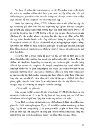 65
Nội dung hồ sơ học tập khác nhau ứng với cấp độ của học sinh và phụ thuộc
vào nhiệm vụ môn học mà học sinh được giao. Hồ sơ học tập không nên chứa quá
nhiều thông tin, giáo viên và học sinh cần thống nhất các mục chính và tiêu chí lựa
chọn các mục để đưa sản phẩm vào hồ sơ một cách hợp lí.
Hồ sơ học tập trong bài dạy STEM là bộ sưu tập các sản phẩm học tập của
học sinh trong quá trình thực hiện các hoạt động học tập của bài học. Trong bài
dạy STEM, các hoạt động học tập thường được tiến hành theo nhóm. Do vậy, hồ
sơ học tập trong bài dạy STEM thường là hồ sơ học tập của nhóm, bao gồm các
nội dung: Cơ cấu tổ chức nhóm; các phiếu học tập của các cá nhân, nhóm; biên
bản họp nhóm; bản kế hoạch, phân công nhiệm vụ; thông tin giáo viên cung cấp
để nhóm tìm hiểu về chủ đề; bản vẽ/bản thiết kế, đề xuất giải pháp; nhật kí chế tạo
sản phẩm; sản phẩm bài học; các phiếu đánh giá (tự đánh giá cá nhân, đánh giá
đồng đẳng, đánh giá của nhóm); các phiếu tự tổng kết của các cá nhân nhìn lại quá
trình thực hiện.
Hồ sơ học tập là minh chứng để giáo viên lấy làm căn cứ đánh giá các kĩ
năng, thái độ học tập của từng học sinh trong quá trình học tập các hoạt động của
bài học. Vì vậy để thu thập thông tin được đầy đủ, chính xác giáo viên cần thống
nhất với học sinh về các sản phẩm cần lưu giữ trong hồ sơ học tập từ khi bắt đầu
thực hiện bài học và rất quan trọng là phải đưa ra các yêu cầu hay tiêu chí với các
sản phẩm lưu trong hồ sơ. Ví dụ với các biên bản, kế hoạch, bảng phân công nhiệm
vụ hay phiếu tự tổng kết của học sinh cần nêu được phải ghi chép được những nội
dung nào, mức độ chi tiết, và nếu học sinh khi mới làm quen với hình thức đánh
giá này giáo viên cần thiết kế các form mẫu cho các văn bản này để đảm bảo học
sinh ghi được đủ các thông tin mà giáo viên cần thu thập.
c) Sổ theo dõi của giáo viên
Giáo viên có thể lập sổ theo dõi cho từng chủ đề STEM để việc đánh giá học
sinh được chính xác và có cơ sở. Sổ này được sử dụng trong suốt quá trình thực
hiện chủ đề, để đánh giá hoạt động học sinh trong nhóm và cá nhân.
Ngoài đánh giá chung cả nhóm theo các phiếu đánh giá đã đề cập ở phần trên,
giáo viên có thể sử dụng bảng sau để ghi chú biểu hiện của học sinh trong các hoạt
động. Đây là một trong những cơ sở giúp giáo viên chuyển từ điểm nhóm sang
điểm cá nhân học sinh đúng với sự đóng góp và tích cực khác nhau của từng em,
tránh trường hợp luôn cho điểm các thành viên bằng nhau trong cả nhóm.
 