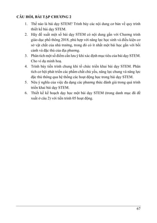 67
CÂU HỎI, BÀI TẬP CHƯƠNG 2
1. Thế nào là bài dạy STEM? Trình bày các nội dung cơ bản về quy trình
thiết kế bài dạy STEM.
2. Hãy đề xuất một số bài dạy STEM có nội dung gắn với Chương trình
giáo dục phổ thông 2018, phù hợp với năng lực học sinh và điều kiện cơ
sở vật chất của nhà trường, trong đó có ít nhất một bài học gắn với bối
cảnh và đặc thù của địa phương.
3. Phân tích một số điểm cần lưu ý khi xác định mục tiêu của bài dạy STEM.
Cho ví dụ minh hoạ.
4. Trình bày tiến trình chung khi tổ chức triển khai bài dạy STEM. Phân
tích cơ hội phát triển các phẩm chất chủ yếu, năng lực chung và năng lực
đặc thù thông qua hệ thống các hoạt động học trong bài dạy STEM.
5. Nêu ý nghĩa của việc đa dạng các phương thức đánh giá trong quá trình
triển khai bài dạy STEM.
6. Thiết kế kế hoạch dạy học một bài dạy STEM (trong danh mục đã đề
xuất ở câu 2) với tiến trình 05 hoạt động.
 