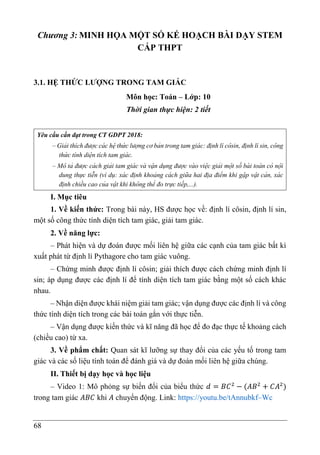 68
Chương 3: MINH HỌA MỘT SỐ KẾ HOẠCH BÀI DẠY STEM
CẤP THPT
3.1. HỆ THỨC LƯỢNG TRONG TAM GIÁC
Môn học: Toán – Lớp: 10
Thời gian thực hiện: 2 tiết
Yêu cầu cần đạt trong CT GDPT 2018:
– Giải thích được cá c hẹ
̂ thứ c lượng cơ bản trong tam giá c: đi ̣nh lí cô sin, đi ̣nh lí sin, cô ng
thứ c tính diẹ
̂ n tích tam giá c.
– Mô tả được cá ch giải tam giá c và vạ
̂ n dụng được và o viẹ
̂ c giải mộ t số bà i toá n có nộ i
dung thực tiễn (ví dụ: xá c đi ̣nh khoảng cá ch giữa hai đi ̣a điểm khi gạ
̆ p vạ
̂ t cản, xá c
đi ̣nh chiều cao của vạ
̂ t khi khô ng thể đo trực tiếp,...).
I. Mục tiêu
1. Về kiến thức: Trong bài này, HS được học về: định lí côsin, định lí sin,
một số công thức tính diện tích tam giác, giải tam giác.
2. Về năng lực:
– Phát hiện và dự đoán được mối liên hệ giữa các cạnh của tam giác bất kì
xuất phát từ định lí Pythagore cho tam giác vuông.
– Chứng minh được định lí côsin; giải thích được cách chứng minh định lí
sin; áp dụng được các định lí để tính diện tích tam giác bằng một số cách khác
nhau.
– Nhận diện được khái niệm giải tam giác; vận dụng được các định lí và công
thức tính diện tích trong các bài toán gắn với thực tiễn.
– Vận dụng được kiến thức và kĩ năng đã học để đo đạc thực tế khoảng cách
(chiều cao) từ xa.
3. Về phẩm chất: Quan sát kĩ lưỡng sự thay đổi của các yếu tố trong tam
giác và các số liệu tính toán để đánh giá và dự đoán mối liên hệ giữa chúng.
II. Thiết bị dạy học và học liệu
– Video 1: Mô phỏng sự biến đổi của biểu thức 𝑑 = 𝐵𝐶2
− (𝐴𝐵2
+ 𝐶𝐴2
)
trong tam giác 𝐴𝐵𝐶 khi 𝐴 chuyển động. Link: https://youtu.be/tAnnubkf–Wc
 