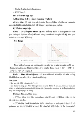 69
– Thước đo góc, thước kẻ, compa.
– SGK Toán 6.
III. Tiến trình dạy học
1. Hoạt động 1: Đặt vấn đề (khoảng 10 phút)
a) Mục tiêu: HS phát hiện và dự đoán được mối liên hệ giữa các cạnh của
tam giác bất kì xuất phát từ định lí Pythagore cho tam giác vuông.
b) Tổ chức thực hiện
Bước 1: Chuyển giao nhiệm vụ: GV nhắc lại Định lí Pythagore cho tam
giác vuông và dự đoán về một kết quả tương tự đối với tam giác bất kỳ. GV giao
nhiệm vụ như mục Nội dung.
Nội dung:
Xem Video 1, quan sát sự thay đổi của các yếu tố của tam giác 𝐴𝐵𝐶 khi
điểm 𝐴 chuyển động để rút ra nhận xét về sự phụ thuộc của 𝑑 = 𝐵𝐶2
− (𝐴𝐵2
+
𝐶𝐴2
) vào 𝐴𝐵, 𝐶𝐴 và góc 𝐴.
Bước 2: Thực hiện nhiệm vụ: HS xem video và nêu nhận xét. GV hướng
dẫn HS tập trung vào giá trị của các đại lượng.
Sản phẩm:
– Khi tam giác 𝐴𝐵𝐶 vuông tại 𝐴, 𝑑 = 0
– Khi 𝐴 chuyển động, góc A trở thành góc nhọn hoặc tù, 𝑑 khác 0. Khi góc 𝐴 nhọn, 𝑑 nhận giá
trị âm và |𝑑| có xu hướng tăng dần khi độ dài 𝐴𝐵, 𝐶𝐴 tăng dần; khi góc 𝐴 tù, 𝑑 vẫn có xu hướng
tăng dần nhưng nhận giá trị dương.
Bước 3: Báo cáo, thảo luận:
– GV huy động tinh thần xung phong của HS; gọi 1–2 HS có nhận xét chi
tiết phát biểu tại chỗ.
– GV tổ chức cho HS thảo luận: (i) Ta có thể đưa ra những dự đoán gì từ kết
quả quan sát ở trên? (ii) Giá trị tuyệt đối của 𝑑 có tỉ lệ thuận với đại lượng nào?
 