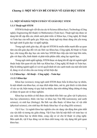 7
Chương 1: MỘT SỐ VẤN ĐỀ CƠ BẢN VỀ GIÁO DỤC STEM
1.1. MỘT SỐ KHÁI NIỆM CƠ BẢN VỀ GIÁO DỤC STEM
1.1.1 Thuật ngữ STEM
STEM là thuật ngữ viết tắt của các từ Science (Khoa học), Technology (Công
nghệ), Engineering (Kĩ thuật) và Mathematics (Toán học). Thuật ngữ này được sử
dụng khi đề cập đến các chính sách phát triển về Khoa học, Công nghệ, Kĩ thuật
và Toán học của mỗi quốc gia. Hiện nay, thuật ngữ này được dùng chủ yếu trong
hai ngữ cảnh là giáo dục và nghề nghiệp.
Trong ngữ cảnh giáo dục, đề cập tới STEM là muốn nhấn mạnh đến sự quan
tâm của nền giáo dục đối với các lĩnh vực Khoa học, Công nghệ, Kĩ thuật và Toán
học; chú trọng đến dạy học các môn học STEM theo tiếp cận tích hợp liên môn,
gắn với thực tiễn, hình thành và phát triển phẩm chất, năng lực người học.
Trong ngữ cảnh nghề nghiệp, STEM được sử dụng khi đề cập tới ngành nghề
thuộc hoặc liên quan tới các lĩnh vực Khoa học, Công nghệ, Kĩ thuật và Toán học.
Đây là những ngành nghề có vai trò quyết định tới sức cạnh tranh của một nền kinh
tế, đang và sẽ có nhu cầu cao trong xã hội hiện đại.
1.1.2 Khoa học – Kĩ thuật – Công nghệ – Toán học
1.1.2.1 Khoa học
Khoa học (science), trong ngữ cảnh STEM được hiểu là khoa học tự nhiên,
là một nhánh của khoa học, có mục đích nhận thức, mô tả, giải thích và tiên đoán
về các sự vật, hiện tượng và quy luật tự nhiên, dựa trên những bằng chứng rõ ràng
có được từ quan sát và thực nghiệm.
Khoa học tự nhiên có thể được chia thành bốn lĩnh vực gồm vật lí (physics),
hóa học (chemistry), thiên văn học và khoa học Trái Đất (astronomy and earth
science), và sinh học (biology). Ba lĩnh vực đầu thuộc về khoa học về vật chất
(physical science), còn sinh học thì thuộc khoa học về sự sống (life science).
Vật lí học: Là ngành khoa học nghiên cứu các dạng vận động đơn giản nhất
của vật chất và tương tác giữa chúng. Vật lí học liên hệ mật thiết với toán học và
các môn khoa học tự nhiên khác, cung cấp cơ sở cho kĩ thuật và công nghệ.
Bên cạnh đó, vật lí học đóng vai trò then chốt trong việc xây dựng thế giới quan
khoa học.
 