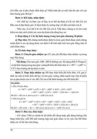 70
(iii) Dấu của 𝑑 phụ thuộc điều kiện gì? Điều kiện đó có mối liên hệ nào với các
hàm lượng giác đã học?
Bước 4: Kết luận, nhận định:
– GV chốt lại: (i) Dựa vào số liệu, ta có thể dự đoán d tỉ lệ với 𝐴𝐵. 𝐶𝐴; (ii)
Dấu của 𝑑 phụ thuộc góc 𝐴 nhọn hoặc tù, tương ứng với dấu của hàm cos 𝐴.
– Như vậy, 𝑑 có thể tỉ lệ với 𝐴𝐵. 𝐶𝐴. cos 𝐴. Tiếp theo, chúng ta sẽ tìm cách
kiểm tra một cách chính xác xem dự đoán trên đúng hay sai.
2. Hoạt động 2: Các hệ thức lượng trong tam giác (khoảng 30 phút)
a) Mục tiêu: HS chứng minh được định lí côsin; giải thích được cách chứng
minh định lí sin; áp dụng được các định lí để tính diện tích tam giác bằng một số
cách khác nhau.
b) Tổ chức thực hiện:
Bước 1: Chuyển giao nhiệm vụ: GV yêu cầu HS thực hiện nhiệm vụ trong
mục Nội dung.
Nội dung: Cho tam giác ABC, BH là đường cao. Sử dụng định lí Pitagore
và hệ thức lượng trong tam giác vuông để biến đổi biểu thức 𝑑 = 𝐵𝐶2
− (𝐴𝐵2
+
𝐶𝐴2
) theo hướng đã dự đoán ở trên.
Bước 2: Thực hiện nhiệm vụ: HS thực hiện biến đổi biểu thức. GV gợi ý/
nhắc lại một số kiến thức đã học về tam giác vuông; nhấn mạnh mục tiêu là kiểm
tra sự phụ thuộc của 𝑑 vào 𝐴𝐵. 𝐶𝐴. cos 𝐴 để định hướng cho HS biến đổi.
Sản phẩm:
1. Nếu 𝐴 là góc nhọn:
𝑑 = 𝐵𝐶2
− (𝐴𝐵2
+ 𝐶𝐴2) = 𝐵𝐶2
− (𝐵𝐻2
+ 𝐻𝐴2) − (𝐶𝐻 + 𝐻𝐴)2
= 𝐵𝐶2
− (𝐵𝐻2
+ 𝐶𝐻2) − 2𝐻𝐴2
− 2𝐶𝐻. 𝐻𝐴 = −2𝐻𝐴. 𝐶𝐴
Mà 𝐻𝐴 = 𝐴𝐵. cos 𝐴, nên ta có 𝑑 = −2𝐴𝐵. 𝐶𝐴. cos 𝐴.
2. Nếu 𝐴 là góc tù:
𝑑 = 𝐵𝐶2
− (𝐴𝐵2
+ 𝐶𝐴2) = 𝐵𝐶2
− (𝐵𝐻2
+ 𝐻𝐴2) − (𝐶𝐻 − 𝐻𝐴)2
= 𝐵𝐶2
− (𝐵𝐻2
+ 𝐶𝐻2) − 2𝐻𝐴2
+ 2𝐶𝐻. 𝐻𝐴 = 2𝐻𝐴. 𝐶𝐴
Mà 𝐻𝐴 = 𝐴𝐵. cos(𝜋 − 𝐴) = −𝐴𝐵. cos𝐴, nên ta có 𝑑 = −2𝐴𝐵. 𝐶𝐴. cos 𝐴.
Bước 3: Báo cáo, thảo luận:
– GV chọn 2 HS có chuẩn bị tốt (biến đổi đúng hoặc gần đúng hướng) lên
bảng trình bày: mỗi HS một trường hợp tam giác nhọn và tù; yêu cầu HS khác
nhận xét về bài làm trên bảng.
 