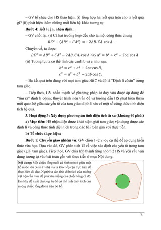 71
– GV tổ chức cho HS thảo luận: (i) tổng hợp hai kết quả trên cho ta kết quả
gì? (ii) phát hiện thêm những mối liên hệ khác tương tự.
Bước 4: Kết luận, nhận định:
– GV chốt lại: (i) Cả hai trường hợp đều cho ta một công thức chung
𝐵𝐶2
− (𝐴𝐵2
+ 𝐶𝐴2) = −2𝐴𝐵. 𝐶𝐴. cos 𝐴.
Chuyển vế, ta được:
𝐵𝐶2
= 𝐴𝐵2
+ 𝐶𝐴2
− 2𝐴𝐵. 𝐶𝐴. cos 𝐴 hay a2
= b2
+ c2
− 2bc. cos 𝐴
(ii) Tương tự, ta có thể tính các cạnh b và c như sau:
𝑏2
= 𝑐2
+ 𝑎2
− 2𝑐𝑎 cos 𝐵,
𝑐2
= 𝑎2
+ 𝑏2
− 2𝑎𝑏 cos 𝐶.
– Ba kết quả trên đúng với mọi tam giác 𝐴𝐵𝐶 và đó là “Định lí côsin” trong
tam giác.
– Tiếp theo, GV nhấn mạnh về phương pháp tư duy vừa được áp dụng để
“tìm ra” định lí côsin; thuyết trình nêu vấn đề và hướng dẫn HS phát hiện thêm
mối quan hệ giữa các yếu tố của tam giác: định lí sin và một số công thức tính diện
tích hệ quả.
3. Hoạt động 3: Xây dựng phương án tính diện tích từ xa (khoảng 40 phút)
a) Mục tiêu: HS nhận diện được khái niệm giải tam giác; vận dụng được các
định lí và công thức tính diện tích trong các bài toán gắn với thực tiễn.
b) Tổ chức thực hiện:
Bước 1: Chuyển giao nhiệm vụ: GV chọn 1–2 ví dụ cụ thể để áp dụng kiến
thức vừa học. Dựa vào đó, GV phân tích kĩ về việc xác định các yếu tố trong tam
giác (giải tam giác). Tiếp theo, GV chia lớp thành từng nhóm 2 HS và yêu cầu vận
dụng tương tự vào bài toán gắn với thực tiễn ở mục Nội dung.
Nội dung: Một chiếc lồng nuôi cá hình tròn ở giữa một
hồ nước lớn (xem Hình) mà ta khó tiếp cận trực tiếp để
thực hiện đo đạc. Người ta cần tính diện tích của miếng
vật liệu cần mua để phủ kín miếng của chiếc lồng cá đó.
Em hãy đề xuất phương án để có thể tính diện tích của
miệng chiếc lồng đó từ trên bờ hồ.
 