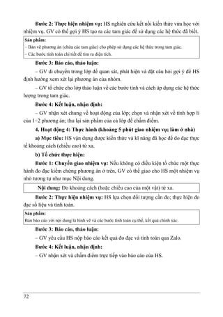 72
Bước 2: Thực hiện nhiệm vụ: HS nghiên cứu kết nối kiến thức vừa học với
nhiệm vụ. GV có thể gợi ý HS tạo ra các tam giác để sử dụng các hệ thức đã biết.
Sản phẩm:
– Bản vẽ phương án (chứa các tam giác) cho phép sử dụng các hệ thức trong tam giác.
– Các bước tính toán chi tiết để tìm ra diện tích.
Bước 3: Báo cáo, thảo luận:
– GV di chuyển trong lớp để quan sát, phát hiện và đặt câu hỏi gợi ý để HS
định hướng xem xét lại phương án của nhóm.
– GV tổ chức cho lớp thảo luận về các bước tính và cách áp dụng các hệ thức
lượng trong tam giác.
Bước 4: Kết luận, nhận định:
– GV nhận xét chung về hoạt động của lớp; chọn và nhận xét về tính hợp lí
của 1–2 phương án; thu lại sản phẩm của cả lớp để chấm điểm.
4. Hoạt động 4: Thực hành (khoảng 5 phút giao nhiệm vụ; làm ở nhà)
a) Mục tiêu: HS vận dụng được kiến thức và kĩ năng đã học để đo đạc thực
tế khoảng cách (chiều cao) từ xa.
b) Tổ chức thực hiện:
Bước 1: Chuyển giao nhiệm vụ: Nếu không có điều kiện tổ chức một thực
hành đo đạc kiểm chứng phương án ở trên, GV có thể giao cho HS một nhiệm vụ
nhỏ tương tự như mục Nội dung.
Nội dung: Đo khoảng cách (hoặc chiều cao của một vật) từ xa.
Bước 2: Thực hiện nhiệm vụ: HS lựa chọn đối tượng cần đo; thực hiện đo
đạc số liệu và tính toán.
Sản phẩm:
Bản báo cáo với nội dung là hình vẽ và các bước tính toán cụ thể, kết quả chính xác.
Bước 3: Báo cáo, thảo luận:
– GV yêu cầu HS nộp báo cáo kết quả đo đạc và tính toán qua Zalo.
Bước 4: Kết luận, nhận định:
– GV nhận xét và chấm điểm trực tiếp vào báo cáo của HS.
 