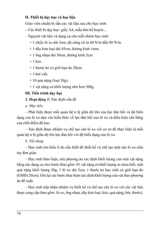 74
II. Thiết bị dạy học và học liệu
Giáo viên chuẩn bi ̣sẵn các vâ ̣t liê ̣u sau cho học sinh:
– Các thiết bị dạy học: giấy A4, mẫu bản kế hoạch...
– Nguyên vật liệu và dụng cụ cho mỗi nhóm học sinh:
+ 1 chiếc lò xo dài 5cm, độ cứng cỡ từ 60 N/m đến 80 N/m.
+ 1 dây kim loại dài 45cm, đường kính 1mm.
+ 1 ống nhựa dài 30cm, đường kính 2cm.
+ 1 kéo.
+ 1 thước kẻ có giới ha ̣n đo 20cm.
+ 1 bút viết.
+ 10 quả nặng (loại 50g).
+ 1 vật nặng có khối lượng nhỏ hơn 500g.
III. Tiến trình dạy học
1. Hoạt động 1: Xác định vấn đề
a. Mục tiêu
– Phát hiện được mối quan hệ tỉ lệ giữa độ lớn của lực đàn hồi và độ biến
dạng của lò xo dựa vào kiến thức về lực đàn hồi của lò xo và điều kiện cân bằng
của chất điểm đã học.
– Xác định được nhiệm vụ chế tạo cân lò xo với cơ sở để thực hiện là mối
quan hệ tỉ lệ giữa độ lớn lực đàn hồi với độ biến dạng của lò xo.
b. Nội dung
– Học sinh tìm hiểu lí do cần thiết để thiết kế và chế ta ̣o một cân lò xo cầm
tay đơn giản.
– Học sinh thảo luận, nêu phương án xác định khối lượng của một vật nặng
bằng các dụng cụ cho trước (bao gồm: 01 vật nặng có khối lượng m chưa biết, một
quả nặng khối lượng 50g, 1 lò xo dài 5cm, 1 thước kẻ học sinh có giới ha ̣n đo
(GHĐ) 20cm). Ghi lại các bước thực hiện xác định khối lượng của vật theo phương
án đề xuất.
– Học sinh tiếp nhận nhiệm vụ thiết kế và chế tạo cân lò xo với các vật liệu
được cung cấp (bao gồm: lò xo, ống nhựa, dây kim loại, kéo, quả nặng, bút, thước).
 