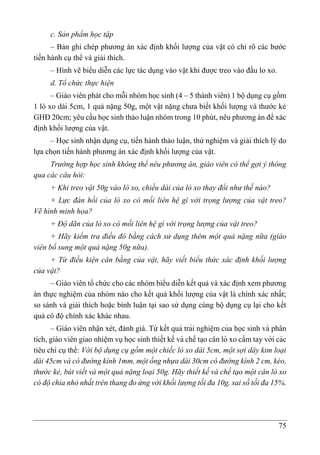 75
c. Sản phẩm học tập
– Bản ghi chép phương án xác định khối lượng của vật có chỉ rõ các bước
tiến hành cụ thể và giải thích.
– Hình vẽ biểu diễn các lực tác dụng vào vật khi được treo vào đầu lo xo.
d. Tổ chức thực hiện
– Giáo viên phát cho mỗi nhóm học sinh (4 – 5 thành viên) 1 bộ dụng cụ gồm
1 lò xo dài 5cm, 1 quả nặng 50g, một vật nặng chưa biết khối lượng và thước kẻ
GHĐ 20cm; yêu cầu học sinh thảo luận nhóm trong 10 phút, nêu phương án để xác
định khối lượng của vật.
– Học sinh nhận dụng cụ, tiến hành thảo luận, thử nghiệm và giải thích lý do
lựa chọn tiến hành phương án xác định khối lượng của vật.
Trường hợp học sinh không thể nêu phương án, giáo viên có thể gợi ý thông
qua các câu hỏi:
+ Khi treo vật 50g vào lò xo, chiều dài của lò xo thay đổi như thế nào?
+ Lực đàn hồi của lò xo có mối liên hệ gì với trọng lượng của vật treo?
Vẽ hình minh họa?
+ Độ dãn của lò xo có mối liên hệ gì với trọng lượng của vật treo?
+ Hãy kiểm tra điều đó bằng cách sử dụng thêm một quả nặng nữa (giáo
viên bổ sung một quả nặng 50g nữa).
+ Từ điều kiện cân bằng của vật, hãy viết biểu thức xác định khối lượng
của vật?
– Giáo viên tổ chức cho các nhóm biểu diễn kết quả và xác định xem phương
án thực nghiệm của nhóm nào cho kết quả khối lượng của vật là chính xác nhất;
so sánh và giải thích hoặc bình luận tại sao sử dụng cùng bộ dụng cụ lại cho kết
quả có độ chính xác khác nhau.
– Giáo viên nhận xét, đánh giá. Từ kết quả trải nghiê ̣m của học sinh và phân
tích, giáo viên giao nhiê ̣m vụhọc sinh thiết kế và chế ta ̣o cân lò xo cầm tay với các
tiêu chí cụthể: Với bộ dụng cụ gồm một chiếc lò xo dài 5cm, một sợi dây kim loại
dài 45cm và có đường kính 1mm, một ống nhựa dài 30cm có đường kính 2 cm, kéo,
thước kẻ, bút viết và một quả nặng loại 50g. Hãy thiết kế và chế tạo một cân lò xo
có độ chia nhỏ nhất trên thang đo ứng với khối lượng tối đa 10g, sai số tối đa 15%.
 