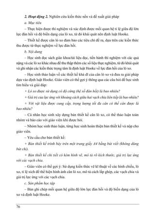 76
2. Hoạt động 2. Nghiên cứu kiến thức nền và đề xuất giải pháp
a. Mục tiêu
– Thực hiê ̣n được thí nghiệm và xác định được mối quan hệ tỉ lệ giữa độ lớn
lực đàn hồi và độ biến dạng của lò xo, từ đó khái quát nên định luật Hooke.
– Thiết kế được cân lò xo đảm bảo các tiêu chí đề ra, dựa trên các kiến thức
thu được từ thực nghiệm về lực đàn hồi.
b. Nội dung
– Học sinh đọc sách giáo khoa/tài liệu đọc, tiến hành thí nghiệm với các quả
nặng và các lò xo khác nhau để thu thập thêm các số liệu thực nghiệm, từ đó khái quát
và ghi nhận các kiến thức trọng tâm là định luật Hooke về lực đàn hồi của lò xo.
– Học sinh thảo luận về các thiết kế khả dĩ của cân lò xo và đưa ra giải pháp
dựa vào định luật Hooke. Giáo viên có thể gợi ý thông qua các câu hỏi để học sinh
tìm hiểu và giải đáp:
+ Lò xo được sử dụng có độ cứng (hệ số đàn hồi) là bao nhiêu?
+ Giá trị của lực ứng với khoảng cách giữa hai vạch chia liên tiếp là bao nhiêu?
+ Với vật liệu được cung cấp, trọng lượng tối đa cân có thể cân được là
bao nhiêu?
– Cá nhân học sinh xây dựng bản thiết kế cân lò xo, có thể thảo luận toàn
nhóm và báo cáo với giáo viên khi được hỏi.
– Nhóm học sinh thảo luận, từng học sinh hoàn thiện bản thiết kế và nộp cho
giáo viên.
– Yêu cầu cho bản thiết kế:
+ Bản thiết kế trình bày trên một trang giấy A4 bằng bút viết (không dùng
bút chì).
+ Bản thiết kế chi tiết có kèm hình vẽ, mô tả rõ kích thước, giá trị lực ứng
với các vạch chia.
– Giáo viên có thể gợi ý: Sử dụng kiến thức vẽ kĩ thuật về các hình chiếu, lò
xo, tỉ lệ xích để thể hiện hình ảnh cân lò xo, mô tả cách lắp ghép, các vạch chia và
giá trị lực ứng với các vạch chia.
c. Sản phẩm học tập
– Bản ghi chép mối quan hệ giữa độ lớn lực đàn hồi và độ biến dạng của lò
xo và định luật Hooke.
 