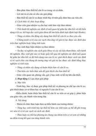 77
– Bản phác thảo thiết kế cân lò xo trong vở cá nhân.
– Lời mô tả có căn cứ cho các giải pháp.
– Bản thiết kế cân lò xo được trình bày rõ trên giấy đảm bảo các tiêu chí.
d. Cách thức tổ chức hoạt động
– Giáo viên giao nhiệm vụ cho học sinh làm việc theo nhóm:
+ Tiến hành thí nghiệm xác định rõ mối quan hệ giữa lực đàn hồi với độ biến
dạng ở lò xo; kết hợp đọc sách giáo khoa để tìm hiểu định luật (định luật Hooke).
+ Từ ng cá nhân chủ động xây dựng bản thiết kế cân lò xo theo yêu cầu.
+ Chứng minh vị trí của các vạch chia ứng với giá trị lực được xác định dựa
trên thực nghiệm hoặc bằng tính toán.
– Học sinh thực hiện nhiệm vụ theo nhóm:
+ Tự đọc và nghiên cứu sách giáo khoa và các tài liệu tham khảo; tiến hành
thí nghiệm. Học sinh ghi và o vở hoặc giấy kết quả thí nghiệm xá c đi ̣nh mối quan
hệgiữa lực đà n hồi và độ biến dạng của của lò xo; giải thích được cá ch xá c đi ̣nh
vi ̣trí vạch chia của thang đo tương ứ ng vớ i giá tri ̣lực được xá c đi ̣nh bằng thực
nghiệm và tính toá n.
+ Từ ng cá nhân xây dựng và hoàn thiện bản vẽ cân lò xo.
+ Tìm hiểu các kiến thức nền để giải thích cho bản thiết kế
– Giáo viên quan sát, phỏng vấn, gợi ý học sinh và hỗ trợ khi cần thiết.
3. Hoạt động 3. Lựa chọn giải pháp
a. Mục tiêu
–Trình bày, bảo vệ được giải pháp thiết kế và phương án chế tạo cân lò xo;
giải thích được cơ sở khoa học và nguyên lí của cân lò xo.
–Điều chỉnh, hoàn thiện bản thiết kế cân lò xo trên cơ sở góp ý, phản biện
của giáo viên, các thành viên trong lớp.
b. Nội dung
– Nhóm tổ chức thảo luận theo sự điều hành của trưởng nhóm:
+ Từng học sinh trình bày lại thiết kế kèm các tính toán cụ thể đã ghi trong
vở; nêu rõ vị trí các vạch và cách xác định.
+ Thảo luận và chốt lại phương án chung của nhóm trên cơ sở xem xét những
ưu điểm trong kết quả của từng thành viên.
 